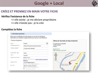 Google + Local
Vérifiez l’existence de la fiche
=> elle existe : je me déclare propriétaire
=> elle n’existe pas : je la crée
Complétez la fiche
CRÉEZ ET PRENNEZ EN MAIN VOTRE FICHE
 