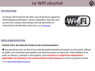 Le Wifi sécurisé
DEFINITION
REGLEMENTATION
Un réseau Wi-Fi permet de relier sans fil plusieurs appareils
informatiques (ordinateur, routeur, décodeur Internet, etc.)
au sein d'un réseau informatique afin de permettre la
transmission de données entre eux. source Wikipedia
L’article L34-1 du Code des Postes et des communications :
 Les personnes qui, au titre d'une activité professionnelle principale ou accessoire, offrent
au public une connexion permettant une communication en ligne par l'intermédiaire d'un
accès au réseau, y compris à titre gratuit, sont soumises au respect des dispositions
applicables aux opérateurs de communications électroniques en vertu du présent article.
source http://www.legifrance.gouv.fr
 