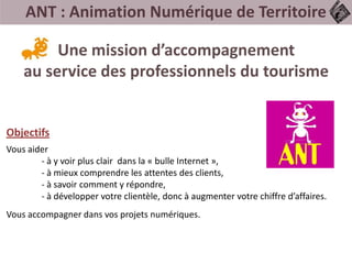 ANT : Animation Numérique de Territoire
Une mission d’accompagnement
au service des professionnels du tourisme
Vous aider
- à y voir plus clair dans la « bulle Internet »,
- à mieux comprendre les attentes des clients,
- à savoir comment y répondre,
- à développer votre clientèle, donc à augmenter votre chiffre d’affaires.
Vous accompagner dans vos projets numériques.
Objectifs
 