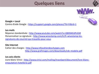 Quelques liens
Google + Local
Centre d’aide Google : https://support.google.com/places/?hl=fr&rd=1
Les mails
Réponse standardisée : http://www.youtube.com/watch?v=QBD6KEdPsGM
Personnaliser sa signature : http://www.wisestamp.com/tr/fr-wisestamp-les-
signatures-de-courriel-qui-travaille-pour-vous
Site Internet
Cahier des charges : http://www.infocahierdescharges.com
http://www.grafimages.com/downloads/cdc-modele.pdf
Les avis clients
Livre blanc Vinivi : http://www.vinivi.com/mailing/travelport/document/livre-blanc-
ereputation-hotellerie.pdf
 