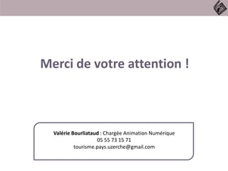 Merci de votre attention !
Valérie Bourliataud : Chargée Animation Numérique
05 55 73 15 71
tourisme.pays.uzerche@gmail.com
 
