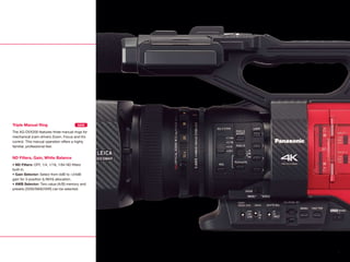 Triple Manual Ring
The AG-DVX200 features three manual rings for
mechanical (cam-driven) Zoom, Focus and Iris
control. This manual operation offers a highly
familiar, professional feel.
ND Filters, Gain, White Balance
• ND Filters: OFF, 1/4, 1/16, 1/64 ND filters
built-in.
• Gain Selector: Select from 0dB to +24dB
gain for 3-position (L/M/H) allocation.
• AWB Selector: Two-value (A/B) memory and
presets (3200/5600/VAR) can be selected.
NEW
6
 