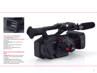 Other Interfaces and Equipment
• TC PRESET IN/OUT: Time code
synchronization is possible for two AG-DVX200
camcorders.
• Camera Remote: Focus, Iris, Zoom, Rec
Start/Stop.
• Equipped with an audio output terminal
(Stero Mini Jack x 1).
• Equipped with a headphone terminal
(Stero Mini Jack x 1).
Various Covers to Increase Mobility and
Safety
• Battery Cover: A hatch-type cover protects
the battery. This new design provides safety
and stability.
• Terminal Cover: The terminal block is
covered to protect it from dust and impacts.
• Lens Cover: A lens cover is built into the lens
hood to increase safety during travel.
Lens Cover
12
 