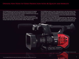 The AG-DVX200 debuts as the world's first* 4/3-type large format camcorder with integrated
zoom lens. Combining digital video technology that Panasonic has developed over its long
history of producing broadcast equipment with its expertise in professional camera recorder, the
AG-DVX200 blazes an entirely new trail in video production.
This new camera recorder captures stunning images with the shallow focus and attractive
Bokeh effect of its 4/3-type large-format sensor, and the latitude made possible by the 12-stop
V-Log L processing inherited. High-speed processing of these high resolution images by a new
4K engine enables high-quality, multi-format (4K/24p, UHD/60p, FHD/60p) recording.
The AG-DVX200 also features a number of high-end functions to meet video production needs,
including Full-HD, 120-fps Variable Frame Rate (VFR) shooting and dual codec recording. And it
integrates a newly developed LEICA DICOMAR 4K 13x zoom lens. High-speed, high-precision
full-auto functions and professional-level manual functions provide operating ease and mobility
that are possible only from a lens-integrated body.
The crimson red coloring and stylish carbon-black textured body form a highly impressive and
innovative design, in response to the artistic sensibility of video creators. This color scheme also
reflects the expressive capability of the AG-DVX200's vividly detailed 4K images together with
its superb mobility and intuitively easy operation, supporting the everyday demands of active
professionals.
Opening New Paths to Video Production with 4K Quality and Mobility
* For a lens-integrated 4K/60p camera recorder with a 4/3-type sensor. (As of August 2015, according to a Panasonic survey.)
*The microphone shown in the photo is an option.
2
 