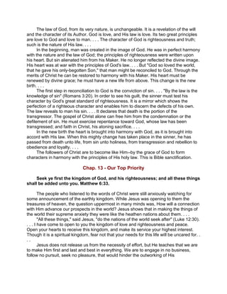 The law of God, from its very nature, is unchangeable. It is a revelation of the will
and the character of its Author. God is love, and His law is love. Its two great principles
are love to God and love to man. . . . The character of God is righteousness and truth;
such is the nature of His law. . . .
In the beginning, man was created in the image of God. He was in perfect harmony
with the nature and the law of God; the principles of righteousness were written upon
his heart. But sin alienated him from his Maker. He no longer reflected the divine image.
His heart was at war with the principles of God's law. . . . But "God so loved the world,
that he gave his only-begotten Son," that man might be reconciled to God. Through the
merits of Christ he can be restored to harmony with his Maker. His heart must be
renewed by divine grace; he must have a new life from above. This change is the new
birth. . . .
The first step in reconciliation to God is the conviction of sin. . . . "By the law is the
knowledge of sin" (Romans 3:20). In order to see his guilt, the sinner must test his
character by God's great standard of righteousness. It is a mirror which shows the
perfection of a righteous character and enables him to discern the defects of his own.
The law reveals to man his sin. . . . It declares that death is the portion of the
transgressor. The gospel of Christ alone can free him from the condemnation or the
defilement of sin. He must exercise repentance toward God, whose law has been
transgressed; and faith in Christ, his atoning sacrifice. . . .
In the new birth the heart is brought into harmony with God, as it is brought into
accord with His law. When this mighty change has taken place in the sinner, he has
passed from death unto life, from sin unto holiness, from transgression and rebellion to
obedience and loyalty. . . .
The followers of Christ are to become like Him--by the grace of God to form
characters in harmony with the principles of His holy law. This is Bible sanctification.
Chap. 13 - Our Top Priority
Seek ye first the kingdom of God, and his righteousness; and all these things
shall be added unto you. Matthew 6:33.
The people who listened to the words of Christ were still anxiously watching for
some announcement of the earthly kingdom. While Jesus was opening to them the
treasures of heaven, the question uppermost in many minds was, How will a connection
with Him advance our prospects in the world? Jesus shows that in making the things of
the world their supreme anxiety they were like the heathen nations about them. . . .
"All these things," said Jesus, "do the nations of the world seek after" (Luke 12:30).
. . . I have come to open to you the kingdom of love and righteousness and peace.
Open your hearts to receive this kingdom, and make its service your highest interest.
Though it is a spiritual kingdom, fear not that your needs for this life will be uncared for. .
. .
Jesus does not release us from the necessity of effort, but He teaches that we are
to make Him first and last and best in everything. We are to engage in no business,
follow no pursuit, seek no pleasure, that would hinder the outworking of His
 