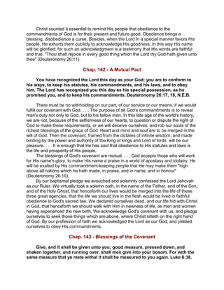 Christ counted it essential to remind His people that obedience to the
commandments of God is for their present and future good. Obedience brings a
blessing, disobedience a curse. Besides, when the Lord in a special manner favors His
people, He exhorts them publicly to acknowledge His goodness. In this way His name
will be glorified; for such an acknowledgment is a testimony that His words are faithful
and true. "Thou shalt rejoice in every good thing which the Lord thy God hath given unto
thee" (Deuteronomy 26:11).
Chap. 142 - A Mutual Pact
You have recognized the Lord this day as your God; you are to conform to
his ways, to keep his statutes, his commandments, and his laws, and to obey
him. The Lord has recognized you this day as his special possession, as he
promised you, and to keep his commandments. Deuteronomy 26:17, 18, N.E.B.
There must be no withholding on our part, of our service or our means, if we would
fulfill our covenant with God. . . . The purpose of all God's commandments is to reveal
man's duty not only to God, but to his fellow man. In this late age of the world's history,
we are not, because of the selfishness of our hearts, to question or dispute the right of
God to make these requirements, or we will deceive ourselves, and rob our souls of the
richest blessings of the grace of God. Heart and mind and soul are to be merged in the
will of God. Then the covenant, framed from the dictates of infinite wisdom, and made
binding by the power and authority of the King of kings and Lord of lords, will be our
pleasure. . . . It is enough that He has said that obedience to His statutes and laws is
the life and prosperity of His people.
The blessings of God's covenant are mutual. . . . God accepts those who will work
for His name's glory, to make His name a praise in a world of apostasy and idolatry. He
will be exalted by His commandment-keeping people that He may make them "high
above all nations which he hath made, in praise, and in name, and in honour"
(Deuteronomy 26:19).
By our baptismal pledge we avouched and solemnly confessed the Lord Jehovah
as our Ruler. We virtually took a solemn oath, in the name of the Father, and of the Son,
and of the Holy Ghost, that henceforth our lives would be merged into the life of these
three great agencies, that the life we should live in the flesh would be lived in faithful
obedience to God's sacred law. We declared ourselves dead, and our life hid with Christ
in God, that henceforth we should walk with Him in newness of life, as men and women
having experienced the new birth. We acknowledge God's covenant with us, and pledge
ourselves to seek those things which are above, where Christ sitteth on the right hand
of God. By our profession of faith we acknowledged the Lord as our God, and yielded
ourselves to obey His commandments.
Chap. 143 - Blessings of the Covenant
Give, and it shall be given unto you; good measure, pressed down, and
shaken together, and running over, shall men give into your bosom. For with the
same measure that ye mete withal it shall be measured to you again. Luke 6:38.
 