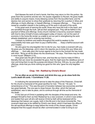 God blesses the work of men's hands, that they may return to Him His portion. He
gives them the sunshine and the rain; He causes vegetation to flourish; He gives health
and ability to acquire means. Every blessing comes from His bountiful hand, and He
desires men and women to show their gratitude by returning Him a portion in tithes and
offerings--in thank offerings, in freewill offerings, in trespass offerings. . . . They are to
reveal an unselfish interest in the building up of His work in all parts of the world.
In the great work of warning the world, those who have the truth in the heart, and
are sanctified through the truth, will act their assigned part. They will be faithful in the
payment of tithes and offerings. Every church member is bound by covenant relation
with God to deny himself of every extravagant outlay of means. Let not the want of
economy in the home life render us unable to act our part in strengthening the work
already established, and in entering new territory. . . .
I entreat my brethren and sisters throughout the world to awaken to the
responsibility that rests upon them to pay a faithful tithe. . . . Keep a faithful account with
your Creator. . . .
He who gave his only-begotten Son to die for you, has made a covenant with you.
He gives you His blessings, and in return He requires you to bring Him your tithes and
offerings. . . . God calls upon His human agents to be true to the contract He has made
with them. "Bring ye all the tithes into the storehouse," He says, "that there may be meat
in mine house" (Malachi 3:10).
How great was the gift of God to man, and how like our God to make it! With a
liberality that can never be exceeded He gave, that He might save the rebellious sons of
men and bring them to see His purpose and discern His love. Will you, by your gifts and
offerings, show that you think nothing too good for Him who "gave his only begotten
Son"?
Chap. 144 - Ratified by Christ's Blood
For as often as ye eat this bread, and drink this cup, ye do shew forth the
Lord's death till come. 1 Corinthians 11:26.
In instituting the sacramental service to take the place of the Passover, Christ left
for His church a memorial of His great sacrifice for man. "This do," He said, "in
remembrance of me." This was the point of transition between two economies and their
two great festivals. The one was to close forever; the other, which He had just
established, was to take its place, and to continue through all time as the memorial of
His death. . . .
In this last act of Christ in partaking with His disciples of the bread and wine, He
pledged Himself to them as their Redeemer by a new covenant, in which it was written
and sealed that upon all who will receive Christ by faith will be bestowed all the
blessings that heaven can supply, both in this life and in the future immortal life. This
covenant deed was to be ratified by Christ's own blood, which it had been the office of
the old sacrificial offerings to keep before the minds of His chosen people. Christ
designed that this supper should be often commemorated in order to bring to our
 