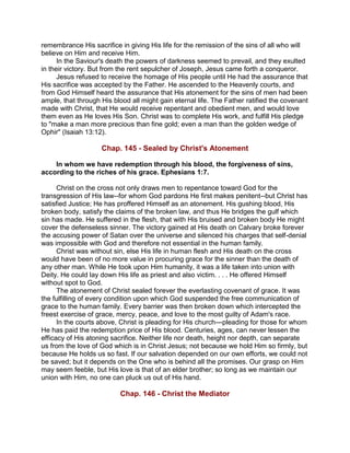 remembrance His sacrifice in giving His life for the remission of the sins of all who will
believe on Him and receive Him.
In the Saviour's death the powers of darkness seemed to prevail, and they exulted
in their victory. But from the rent sepulcher of Joseph, Jesus came forth a conqueror.
Jesus refused to receive the homage of His people until He had the assurance that
His sacrifice was accepted by the Father. He ascended to the Heavenly courts, and
from God Himself heard the assurance that His atonement for the sins of men had been
ample, that through His blood all might gain eternal life. The Father ratified the covenant
made with Christ, that He would receive repentant and obedient men, and would love
them even as He loves His Son. Christ was to complete His work, and fulfill His pledge
to "make a man more precious than fine gold; even a man than the golden wedge of
Ophir" (Isaiah 13:12).
Chap. 145 - Sealed by Christ's Atonement
In whom we have redemption through his blood, the forgiveness of sins,
according to the riches of his grace. Ephesians 1:7.
Christ on the cross not only draws men to repentance toward God for the
transgression of His law--for whom God pardons He first makes penitent--but Christ has
satisfied Justice; He has proffered Himself as an atonement. His gushing blood, His
broken body, satisfy the claims of the broken law, and thus He bridges the gulf which
sin has made. He suffered in the flesh, that with His bruised and broken body He might
cover the defenseless sinner. The victory gained at His death on Calvary broke forever
the accusing power of Satan over the universe and silenced his charges that self-denial
was impossible with God and therefore not essential in the human family.
Christ was without sin, else His life in human flesh and His death on the cross
would have been of no more value in procuring grace for the sinner than the death of
any other man. While He took upon Him humanity, it was a life taken into union with
Deity. He could lay down His life as priest and also victim. . . . He offered Himself
without spot to God.
The atonement of Christ sealed forever the everlasting covenant of grace. It was
the fulfilling of every condition upon which God suspended the free communication of
grace to the human family. Every barrier was then broken down which intercepted the
freest exercise of grace, mercy, peace, and love to the most guilty of Adam's race.
In the courts above, Christ is pleading for His church---pleading for those for whom
He has paid the redemption price of His blood. Centuries, ages, can never lessen the
efficacy of His atoning sacrifice. Neither life nor death, height nor depth, can separate
us from the love of God which is in Christ Jesus; not because we hold Him so firmly, but
because He holds us so fast. If our salvation depended on our own efforts, we could not
be saved; but it depends on the One who is behind all the promises. Our grasp on Him
may seem feeble, but His love is that of an elder brother; so long as we maintain our
union with Him, no one can pluck us out of His hand.
Chap. 146 - Christ the Mediator
 