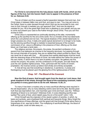 For Christ is not entered into the holy places made with hands, which are the
figures of the true; but into heaven itself, now to appear in the presence of God
for us. Hebrews 9:24.
The sin of Adam and Eve caused a fearful separation between God and man. And
Christ steps in between fallen man and God, and says to man: "You may yet come to
the Father; there is a plan devised through which God can be reconciled to man, and
man to God; through a mediator you can approach God." And now He stands to
mediate for you. He is the great High Priest who is pleading in your behalf; and you are
to come and present your case to the Father through Jesus Christ. Thus you can find
access to God.
Christ Jesus is represented as continually standing at the altar, momentarily
offering up the sacrifice for the sins of the world. He is a minister of the true tabernacle
which the Lord pitched and not man. The typical shadows of the Jewish tabernacle no
longer possess any virtue. A daily and yearly typical atonement is no longer to be made,
but the atoning sacrifice through a mediator is essential because of the constant
commission of sin. Jesus is officiating in the presence of God, offering up His shed
blood, as it had been a lamb slain. . . .
The religious services, the prayers, the praise, the penitent confession of sin,
ascend from true believers as incense to the heavenly sanctuary: but passing through
the corrupt channels of humanity, they are so defiled that unless purified by blood, they
can never be of value with God. . . . All incense from earthly tabernacles must be moist
with the cleansing drops of the blood of Christ. He holds before the Father the censer of
His own merits, in which there is no taint of earthly corruption. He gathers into this
censer the prayers, the praise, and the confessions of His people, and with these He
puts His own spotless righteousness. Then, perfumed with the merits of Christ's
propitiation, the incense comes up before God wholly and entirely acceptable. . . .
O, that all may see that everything in obedience, in penitence, in praise and
thanksgiving must be placed upon the glowing fire of the righteousness of Christ.
Chap. 147 - The Blood of the Covenant
Now the God of peace, that brought again from the dead our Lord Jesus, that
great shepherd of the sheep, through the blood of the everlasting covenant, make
you perfect in every good work to do his will. Hebrews 13:20, 21.
To many it has been a mystery why so many sacrificial offerings were required in
the old dispensation, why so many bleeding victims were led to the altar. But the great
truth that was kept before men, and imprinted upon mind and heart, was this, "Without
shedding of blood is no remission" (Hebrews 9:22). In every bleeding sacrifice was
typified "the Lamb of God, which taketh away the sin of the world" (John 1:29).
Christ Himself was the originator of the Jewish system of worship, in which, by
types and symbols, were shadowed forth spiritual and heavenly things. Many forgot the
true significance of these offerings; and the great truth that through Christ alone there is
forgiveness of sin, was lost to them. The multiplying of sacrificial offerings, the blood of
bulls and goats, could not take away sin. . . .
 