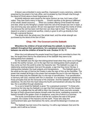 A lesson was embodied in every sacrifice, impressed in every ceremony, solemnly
preached by the priest in his holy office, and inculcated by God Himself--that through
the blood of Christ alone is there forgiveness of sins.
Anciently believers were saved by the same Saviour as now, but it was a God
veiled. They saw God's mercy in figures. . . . Christ's sacrifice is the glorious fulfillment
of the whole Jewish economy. . . . When as a sinless offering Christ bowed His head
and died, when by the Almighty's unseen hand the veil of the temple was rent in twain, a
new and living way was opened. All can now approach God through the merits of Christ.
It is because the veil has been rent that men can draw nigh to God. They need not
depend on priest or ceremonial sacrifice. Liberty is given to all to go directly to God
through a personal Saviour.
The whole mind, the whole soul, the whole heart, and the whole strength are
purchased by the blood of the Son of God.
Chap. 148 - The Covenant and the Sabbath
Wherefore the children of Israel shall keep the sabbath, to observe the
sabbath throughout their generations, for a perpetual covenant. It is a sign
between me and the children of Israel for ever. Exodus 31:16, 17.
When the Lord delivered His people Israel from Egypt and committed to them His
law, He taught them that by the observance of the Sabbath they were to be
distinguished from idolaters. . . .
As the Sabbath was the sign that distinguished Israel when they came out of Egypt
to enter the earthly Canaan, so it is the sign that now distinguishes God's people as
they come out from the world to enter the heavenly rest. The Sabbath is a sign of a
relationship existing between God and His people, a sign that they honor His law. It
distinguishes between His loyal subjects and transgressors. . . . The Sabbath given to
the world as the sign of God as the Creator is also the sign of Him as the Sanctifier. The
power that created all things is the power that recreates the soul in His own likeness. To
those who keep holy the Sabbath day it is the sign of sanctification. True sanctification
is harmony with God, oneness with Him in character. It is received through obedience to
those principles that are the transcript of His character. And the Sabbath is the sign of
obedience. He who from the heart obeys the fourth commandment will obey the whole
law. He is sanctified through obedience.
To us as to Israel the Sabbath is given "for a perpetual covenant." To those who
reverence His holy day the Sabbath is a sign that God recognizes them as His chosen
people. It is a pledge that He will fulfill to them His covenant. Every soul who accepts
the sign of God's government places himself under the divine, everlasting covenant. He
fastens himself to the golden chain of obedience, every link of which is a promise.
The fourth commandment alone of all the ten contains the seal of the great
Lawgiver, the Creator of the heavens and the earth. Those who obey this
commandment take upon themselves His name, and all the blessings it involves are
theirs.
The Sabbath has lost none of its meaning. It is still a sign between God and His
people, and it will be so forever.
 