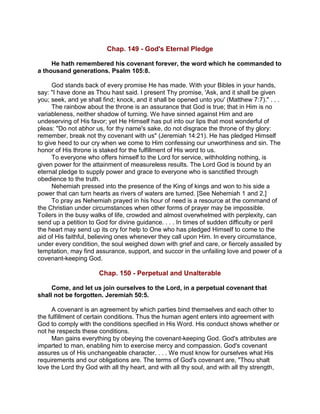 Chap. 149 - God's Eternal Pledge
He hath remembered his covenant forever, the word which he commanded to
a thousand generations. Psalm 105:8.
God stands back of every promise He has made. With your Bibles in your hands,
say: "I have done as Thou hast said. I present Thy promise, 'Ask, and it shall be given
you; seek, and ye shall find; knock, and it shall be opened unto you' (Matthew 7:7)." . . .
The rainbow about the throne is an assurance that God is true; that in Him is no
variableness, neither shadow of turning. We have sinned against Him and are
undeserving of His favor; yet He Himself has put into our lips that most wonderful of
pleas: "Do not abhor us, for thy name's sake, do not disgrace the throne of thy glory:
remember, break not thy covenant with us" (Jeremiah 14:21). He has pledged Himself
to give heed to our cry when we come to Him confessing our unworthiness and sin. The
honor of His throne is staked for the fulfillment of His word to us.
To everyone who offers himself to the Lord for service, withholding nothing, is
given power for the attainment of measureless results. The Lord God is bound by an
eternal pledge to supply power and grace to everyone who is sanctified through
obedience to the truth.
Nehemiah pressed into the presence of the King of kings and won to his side a
power that can turn hearts as rivers of waters are turned. [See Nehemiah 1 and 2.]
To pray as Nehemiah prayed in his hour of need is a resource at the command of
the Christian under circumstances when other forms of prayer may be impossible.
Toilers in the busy walks of life, crowded and almost overwhelmed with perplexity, can
send up a petition to God for divine guidance. . . . In times of sudden difficulty or peril
the heart may send up its cry for help to One who has pledged Himself to come to the
aid of His faithful, believing ones whenever they call upon Him. In every circumstance,
under every condition, the soul weighed down with grief and care, or fiercely assailed by
temptation, may find assurance, support, and succor in the unfailing love and power of a
covenant-keeping God.
Chap. 150 - Perpetual and Unalterable
Come, and let us join ourselves to the Lord, in a perpetual covenant that
shall not be forgotten. Jeremiah 50:5.
A covenant is an agreement by which parties bind themselves and each other to
the fulfillment of certain conditions. Thus the human agent enters into agreement with
God to comply with the conditions specified in His Word. His conduct shows whether or
not he respects these conditions.
Man gains everything by obeying the covenant-keeping God. God's attributes are
imparted to man, enabling him to exercise mercy and compassion. God's covenant
assures us of His unchangeable character. . . . We must know for ourselves what His
requirements and our obligations are. The terms of God's covenant are, "Thou shalt
love the Lord thy God with all thy heart, and with all thy soul, and with all thy strength,
 
