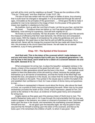 and with all thy mind; and thy neighbour as thyself." These are the conditions of life.
"This do," Christ said, "and thou shalt live" (Luke 10:27, 28).
The law of God was written with His own finger on tables of stone, thus showing
that it could never be changed or abrogated. It is to be preserved through the eternal
ages, immutable as the principles of His government. . . . Christ gave His life to make it
possible for man to be restored to the image of God. It is the power of His grace that
draws men together in obedience to the truth.
My brethren, bind up with the Lord God of hosts. Let Him be your fear, and let Him
be your dread. . . . Troublous times are before us, but if we stand together in Christian
fellowship, none striving for supremacy, God will work mightily for us. . . .
He knows our every necessity. He has all power. He can bestow upon His servants
the measure of efficiency that their need demands. His infinite love and compassion
never weary. With the majesty of omnipotence He unites the gentleness and care of a
tender shepherd. We need have no fear that He will not fulfill His promises. He is
eternal truth. Never will He change the covenant that He has made with those that love
Him. His promises to His church stand fast forever. He will make her an eternal
excellence, a joy of many generations.
Chap. 151 - The Symbol of the Covenant
And God said, This is the token of the covenant which I make between me
and you and every living creature that is with you, for perpetual generations: I do
set my bow in the cloud, and it shall be for a token of a covenant between me and
the earth. Genesis 9:12, 13.
What compassion for erring man, to place the beautiful, variegated rainbow in the
clouds, a token of the covenant of the great God with man! . . . It was His design that as
the children of after generations should see the bow in the cloud, . . . their parents could
explain to them the destruction of the old world by a flood, because the people gave
themselves up to all manner of wickedness, and that the hands of the Most High had
bended the bow, and placed it in the clouds, as a token that He would never bring again
a flood of waters on the earth. This symbol in the clouds was to confirm the belief of all,
and establish their confidence in God, for it was a token of divine mercy and goodness
to man. . . .
A rainbow is represented in Heaven round about the throne, also above the head
of Christ, as a symbol of God's mercy encompassing the earth. When man by his great
wickedness provokes the wrath of God, Christ, man's intercessor, pleads for him, and
points to the rainbow in the cloud, as evidence of God's great mercy and compassion
for erring man.
Angels rejoice as they gaze upon this precious token of God's love to man. The
world's Redeemer looks upon it; for it was through His instrumentality that this bow was
made to appear in the heavens, as a token or covenant of promise to man. God Himself
looks upon the bow in the clouds, and remembers His everlasting covenant between
Himself and man. . . . As we gaze upon the beautiful sight, we may be joyful in God,
assured that He Himself is looking upon this token of His covenant, and that as He
looks upon it He remembers the children of earth, to whom it was given. Their
 