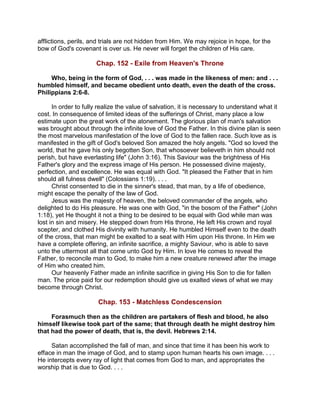 afflictions, perils, and trials are not hidden from Him. We may rejoice in hope, for the
bow of God's covenant is over us. He never will forget the children of His care.
Chap. 152 - Exile from Heaven's Throne
Who, being in the form of God, . . . was made in the likeness of men: and . . .
humbled himself, and became obedient unto death, even the death of the cross.
Philippians 2:6-8.
In order to fully realize the value of salvation, it is necessary to understand what it
cost. In consequence of limited ideas of the sufferings of Christ, many place a low
estimate upon the great work of the atonement. The glorious plan of man's salvation
was brought about through the infinite love of God the Father. In this divine plan is seen
the most marvelous manifestation of the love of God to the fallen race. Such love as is
manifested in the gift of God's beloved Son amazed the holy angels. "God so loved the
world, that he gave his only begotten Son, that whosoever believeth in him should not
perish, but have everlasting life" (John 3:16). This Saviour was the brightness of His
Father's glory and the express image of His person. He possessed divine majesty,
perfection, and excellence. He was equal with God. "It pleased the Father that in him
should all fulness dwell" (Colossians 1:19). . . .
Christ consented to die in the sinner's stead, that man, by a life of obedience,
might escape the penalty of the law of God.
Jesus was the majesty of heaven, the beloved commander of the angels, who
delighted to do His pleasure. He was one with God, "in the bosom of the Father" (John
1:18), yet He thought it not a thing to be desired to be equal with God while man was
lost in sin and misery. He stepped down from His throne, He left His crown and royal
scepter, and clothed His divinity with humanity. He humbled Himself even to the death
of the cross, that man might be exalted to a seat with Him upon His throne. In Him we
have a complete offering, an infinite sacrifice, a mighty Saviour, who is able to save
unto the uttermost all that come unto God by Him. In love He comes to reveal the
Father, to reconcile man to God, to make him a new creature renewed after the image
of Him who created him.
Our heavenly Father made an infinite sacrifice in giving His Son to die for fallen
man. The price paid for our redemption should give us exalted views of what we may
become through Christ.
Chap. 153 - Matchless Condescension
Forasmuch then as the children are partakers of flesh and blood, he also
himself likewise took part of the same; that through death he might destroy him
that had the power of death, that is, the devil. Hebrews 2:14.
Satan accomplished the fall of man, and since that time it has been his work to
efface in man the image of God, and to stamp upon human hearts his own image. . . .
He intercepts every ray of light that comes from God to man, and appropriates the
worship that is due to God. . . .
 