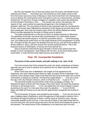 But the only begotten Son of God has looked upon the scene, has beheld human
suffering and misery. . . . He looked upon the schemes by which Satan works to blot
from the human soul every trace of likeness to God; how he led them into intemperance
so as to destroy the moral powers which God gave to man as a most precious, priceless
endowment. He saw how, through indulgence in appetite, brain power was destroyed,
and the temple of God was in ruins. . . . The senses, the nerves, the passions, the
organs of man, were worked by supernatural agencies in the indulgence of the
grossest, vilest lust. The very stamp of demons was impressed upon the countenances
of men, and human faces reflected the expression of the legions of evil with which they
were possessed. Such was the prospect upon which the world's Redeemer looked.
What a horrible spectacle for the eyes of infinite purity to behold! . . .
The great condescension on the part of God is a mystery beyond our fathoming.
The greatness of the plan cannot be fully comprehended, nor could infinite wisdom
devise a plan that would surpass it. It could be successful only by . . . Christ becoming
man, and suffering the wrath which sin has made because of the transgression of God's
law. Through this plan the great, the dreadful God can be just, and yet be the justifier of
all who believe in Jesus, and who receive Him as their personal Saviour. This is the
heavenly science of redemption, of saving men from eternal ruin. . . .
God so loved the world that He gave Himself in Christ to the world to bear the
penalty of man's transgression. God suffered with His Son, as the divine Being alone
could suffer, in order that the world might become reconciled to Him.
Chap. 154 - Incomparable Temptations
The prince of this world cometh, and hath nothing in me. John 14:30.
From the moment that Christ entered the world, the whole confederacy of Satanic
agencies was set at work to deceive and overthrow Him as Adam had been deceived
and overthrown. . . .
When Christ was born in Bethlehem, the angels of God appeared to the
shepherds, who were watching their flocks by night, and gave divine credentials of the
authority of the newborn babe. Satan knew that One had come to the earth with a divine
commission to dispute his authority. He heard the angel declare: ". . . Unto you is born
this day in the city of David a Saviour, which is Christ the Lord. . ." (Luke 2:10, 11).
The heavenly heralds aroused all the wrath of the synagogue of Satan. He
followed the steps of those who had charge of the infant Jesus. He heard the prophecy
of Simeon in the temple courts. . . . "Lord, now lettest thou thy servant depart in peace,
according to thy word: for mine eyes have seen thy salvation, . . ." (Luke 2:29-32).
Satan was filled with frenzy as he saw that the aged Simeon recognized the divinity of
Christ.
The Commander of heaven was assailed by the tempter. . . . From the time that He
was a helpless babe in Bethlehem, when the agencies of hell sought to destroy Him in
His infancy through the jealousy of Herod, until He came to Calvary's cross, He was
continually assailed by the evil one. In the councils of Satan it was determined that He
must be overcome. No human being had come into the world and escaped the power of
the deceiver. The whole forces of the confederacy of evil were set upon His track. . . .
 