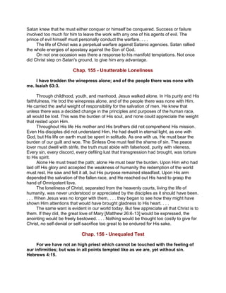 Satan knew that he must either conquer or himself be conquered. Success or failure
involved too much for him to leave the work with any one of his agents of evil. The
prince of evil himself must personally conduct the warfare. . . .
The life of Christ was a perpetual warfare against Satanic agencies. Satan rallied
the whole energies of apostasy against the Son of God.
On not one occasion was there a response to his manifold temptations. Not once
did Christ step on Satan's ground, to give him any advantage.
Chap. 155 - Unutterable Loneliness
I have trodden the winepress alone; and of the people there was none with
me. Isaiah 63:3.
Through childhood, youth, and manhood, Jesus walked alone. In His purity and His
faithfulness, He trod the winepress alone, and of the people there was none with Him.
He carried the awful weight of responsibility for the salvation of men. He knew that
unless there was a decided change in the principles and purposes of the human race,
all would be lost. This was the burden of His soul, and none could appreciate the weight
that rested upon Him.
Throughout His life His mother and His brothers did not comprehend His mission.
Even His disciples did not understand Him. He had dwelt in eternal light, as one with
God, but His life on earth must be spent in solitude. As one with us, He must bear the
burden of our guilt and woe. The Sinless One must feel the shame of sin. The peace
lover must dwell with strife, the truth must abide with falsehood, purity with vileness.
Every sin, every discord, every defiling lust that transgression had brought, was torture
to His spirit.
Alone He must tread the path; alone He must bear the burden. Upon Him who had
laid off His glory and accepted the weakness of humanity the redemption of the world
must rest. He saw and felt it all, but His purpose remained steadfast. Upon His arm
depended the salvation of the fallen race, and He reached out His hand to grasp the
hand of Omnipotent love.
The loneliness of Christ, separated from the heavenly courts, living the life of
humanity, was never understood or appreciated by the disciples as it should have been.
. . . When Jesus was no longer with them, . . . they began to see how they might have
shown Him attentions that would have brought gladness to His heart. . . .
The same want is evident in our world today. But few appreciate all that Christ is to
them. If they did, the great love of Mary [Matthew 26:6-13] would be expressed, the
anointing would be freely bestowed. . . . Nothing would be thought too costly to give for
Christ, no self-denial or self-sacrifice too great to be endured for His sake.
Chap. 156 - Unequaled Test
For we have not an high priest which cannot be touched with the feeling of
our infirmities; but was in all points tempted like as we are, yet without sin.
Hebrews 4:15.
 