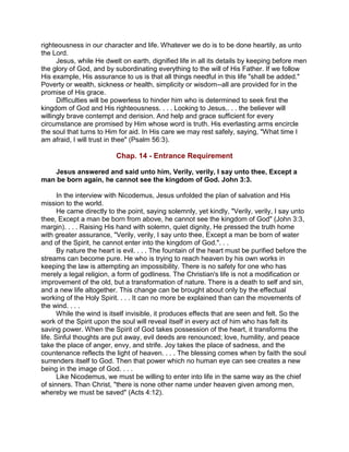 righteousness in our character and life. Whatever we do is to be done heartily, as unto
the Lord.
Jesus, while He dwelt on earth, dignified life in all its details by keeping before men
the glory of God, and by subordinating everything to the will of His Father. If we follow
His example, His assurance to us is that all things needful in this life "shall be added."
Poverty or wealth, sickness or health, simplicity or wisdom--all are provided for in the
promise of His grace.
Difficulties will be powerless to hinder him who is determined to seek first the
kingdom of God and His righteousness. . . . Looking to Jesus,. . . the believer will
willingly brave contempt and derision. And help and grace sufficient for every
circumstance are promised by Him whose word is truth. His everlasting arms encircle
the soul that turns to Him for aid. In His care we may rest safely, saying, "What time I
am afraid, I will trust in thee" (Psalm 56:3).
Chap. 14 - Entrance Requirement
Jesus answered and said unto him, Verily, verily, I say unto thee, Except a
man be born again, he cannot see the kingdom of God. John 3:3.
In the interview with Nicodemus, Jesus unfolded the plan of salvation and His
mission to the world.
He came directly to the point, saying solemnly, yet kindly, "Verily, verily, I say unto
thee, Except a man be born from above, he cannot see the kingdom of God" (John 3:3,
margin). . . . Raising His hand with solemn, quiet dignity, He pressed the truth home
with greater assurance, "Verily, verily, I say unto thee, Except a man be born of water
and of the Spirit, he cannot enter into the kingdom of God.". . .
By nature the heart is evil. . . . The fountain of the heart must be purified before the
streams can become pure. He who is trying to reach heaven by his own works in
keeping the law is attempting an impossibility. There is no safety for one who has
merely a legal religion, a form of godliness. The Christian's life is not a modification or
improvement of the old, but a transformation of nature. There is a death to self and sin,
and a new life altogether. This change can be brought about only by the effectual
working of the Holy Spirit. . . . It can no more be explained than can the movements of
the wind. . . .
While the wind is itself invisible, it produces effects that are seen and felt. So the
work of the Spirit upon the soul will reveal itself in every act of him who has felt its
saving power. When the Spirit of God takes possession of the heart, it transforms the
life. Sinful thoughts are put away, evil deeds are renounced; love, humility, and peace
take the place of anger, envy, and strife. Joy takes the place of sadness, and the
countenance reflects the light of heaven. . . . The blessing comes when by faith the soul
surrenders itself to God. Then that power which no human eye can see creates a new
being in the image of God. . . .
Like Nicodemus, we must be willing to enter into life in the same way as the chief
of sinners. Than Christ, "there is none other name under heaven given among men,
whereby we must be saved" (Acts 4:12).
 