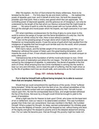 After His baptism, the Son of God entered the dreary wilderness, there to be
tempted by the devil. . . . For forty days He ate and drank nothing. . . . He realized the
power of appetite upon man; and in behalf of sinful man, He bore the closest test
possible upon that point. Here a victory was gained which few can appreciate. The
controlling power of depraved appetite, and the grievous sin of indulging it, can only be
understood by the length of the fast which our Saviour endured that He might break its
power. . . . He came to earth to unite His divine power with our human efforts, that
through the strength and moral power which He imparts, we might overcome in our own
behalf.
Oh! what matchless condescension for the King of glory to come down to this
world to endure the pangs of hunger and the fierce temptations of a wily foe, that He
might gain an infinite victory for man. Here is love without a parallel. . . .
It was not the gnawing pangs of hunger alone which made the sufferings of our
Redeemer so inexpressibly severe. It was the sense of guilt which had resulted from the
indulgence of appetite that had brought such terrible woe into the world, which pressed
so heavily upon His divine soul. . . .
With man's nature, and the terrible weight of his sins pressing upon Him, our
Redeemer withstood the power of Satan upon this great leading temptation, which
imperils the souls of men. If man should overcome this temptation, he could conquer on
every other point.
Intemperance lies at the foundation of all the moral evils known to man. Christ
began the work of redemption just where the ruin began. The fall of our first parents was
caused by the indulgence of appetite. In redemption, the denial of appetite is the first
work of Christ. What amazing love has Christ manifested in coming into the world to
bear our sins and infirmities, and to tread the path of suffering, that He might show us
by His life of spotless merit how we should walk, and overcome as He had overcome.
Chap. 157 - Infinite Suffering
For in that he himself hath suffered being tempted, he is able to succour
them that are tempted. Hebrews 2:18.
Would that we could comprehend the significance of the words, Christ "suffered
being tempted." While He was free from the taint of sin, the refined sensibilities of His
holy nature rendered contact with evil unspeakably painful to Him. Yet with human
nature upon Him, He met the archapostate face to face, and single-handed withstood
the foe of His throne. Not even by a thought could Christ be brought to yield to the
power of temptation.
What a sight was this for Heaven to look upon! Christ, who knew not the least taint
of sin or defilement, took our nature in its deteriorated condition. This was humiliation
greater than finite man can comprehend. God was manifest in the flesh. He humbled
Himself. What a subject for thought, for deep, earnest contemplation! So infinitely great
that He was the Majesty of heaven, and yet He stooped so low, without losing one atom
of His dignity and glory! He stooped to poverty and to the deepest abasement among
men. For our sake He became poor, that we through His poverty might be made rich.
 