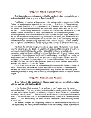 Chap. 159 - Whole Nights of Prayer
And it came to pass in those days, that he went out into a mountain to pray,
and continued all night in prayer to God. Luke 6:12.
The Majesty of heaven, while engaged in His earthly ministry, prayed much to His
Father. He was frequently bowed all night in prayer. . . . The Mount of Olives was the
favorite resort of the Son of God for His devotions. Frequently after the multitude had
left Him for the retirement of the night, He rested not, though weary with the labors of
the day. . . . While the city was hushed in silence, and the disciples had returned to their
homes to obtain refreshment in sleep, Jesus slept not. His divine pleadings were
ascending to His Father from the Mount of Olives that His disciples might be kept from
the evil influences which they would daily encounter in the world, and that His own soul
might be strengthened and braced for the duties and trials of the coming day. All night,
while His followers were sleeping, was their divine Teacher praying. The dew and the
frost of night fell upon His head bowed in prayer. His example is left for His followers. . .
.
He chose the stillness of night, when there would be no interruption. Jesus could
heal the sick and raise the dead. He was Himself a source of blessing and strength. He
commanded even the tempests, and they obeyed Him. He was unsullied with
corruption, a stranger to sin; yet He prayed, and that often with strong crying and tears.
He prayed for His disciples and for Himself, thus identifying Himself with our needs, our
weaknesses, and our failings, which are so common with humanity. He was a mighty
petitioner, not possessing the passions of our human, fallen natures, but compassed
with like infirmities, tempted in all points even as we are. Jesus endured agony which
required help and support from His Father.
Christ is our example. Are the ministers of Christ tempted and fiercely buffeted by
Satan? so also was He who knew no sin. He turned to His Father in these hours of
distress. He came to earth that He might provide a way whereby we could find grace
and strength to help in every time of need, by following His example in frequent, earnest
prayer.
Chap. 160 - Gethsemane's Anguish
O my Father, if it be possible, let this cup pass from me: nevertheless not as I
will, but as thou will. Matthew 26:39.
In the Garden of Gethsemane Christ suffered in man's stead, and the human
nature of the Son of God staggered under the terrible horror of the guilt of sin, until from
His pale and quivering lips was forced the agonizing cry, "O my Father, if it be possible,
let this cup pass from me." . . . Human nature would then and there have died under the
horror of the sense of sin, had not an angel from heaven strengthened Him to bear the
agony. . . . Christ was suffering the death that was pronounced upon the transgressors
of God's law.
It is a fearful thing for the unrepenting sinner to fall into the hands of the living God.
This is proved by the history of the destruction of the old world by a flood, by the record
 
