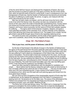 of the fire which fell from heaven and destroyed the inhabitants of Sodom. But never
was this proved to so great an extent as in the agony of Christ, the Son of the infinite
God, when he bore the wrath of God for a sinful world. It was in consequence of sin, the
transgression of God's law, that the Garden of Gethsemane has become pre-eminently
the place of suffering to a sinful world. No sorrow, no agony, can measure with that
which was endured by the Son of God.
Man has not been made a sin-bearer, and he will never know the horror of the
curse of sin which the Saviour bore. No sorrow can bear any comparison with the
sorrow of Him upon whom the wrath of God fell with overwhelming force. Human nature
can endure but a limited amount of test and trial. The finite can only endure the finite
measure, and human nature succumbs; but the nature of Christ had a greater capacity
for suffering. . . . The agony which Christ endured, broadens, deepens, and gives a
more extended conception of the character of sin, and the character of the retribution
which God will bring upon those who continue in sin. The wages of sin is death, but the
gift of God is eternal life through Jesus Christ to the repenting, believing sinner.
The sword of justice was unsheathed, and the wrath of God against iniquity rested
upon man's substitute, Jesus Christ, the only begotten of the Father.
Chap. 161 - The Father's Frown
This is your hour, and the power of darkness. Luke 22:53.
As the Son of God bowed in the attitude of prayer in the Garden of Gethsemane,
the agony of His spirit forced from His pores sweat like great drops of blood. It was here
that the horror of great darkness surrounded Him. The sins of the world were upon Him.
He was suffering in man's stead as a transgressor of His Father's law. Here was the
scene of temptation. The divine light of God was receding from His vision, and He was
passing into the hands of the powers of darkness. In His soul anguish He lay prostrate
on the cold earth. He was realizing His Father's frown. He had taken the cup of suffering
from the lips of guilty man, and proposed to drink it Himself, and in its place give to man
the cup of blessing. The wrath that would have fallen upon man was now falling upon
Christ. It was here that the mysterious cup trembled in His hand.
Jesus had often resorted to Gethsemane with His disciples for meditation and
prayer. . . . Never before had the Saviour visited the spot with a heart so full of sorrow. It
was not bodily suffering from which the Son of God shrank. . . . The sins of a lost world
were upon Him and overwhelming Him. It was a sense of His Father's frown, in
consequence of sin, which rent His heart with such piercing agony and forced from His
brow great drops of blood. . . .
We can have but faint conceptions of the inexpressible anguish of God's dear Son
in Gethsemane, as He realized His separation from His Father in consequence of
bearing man's sin. He became sin for the fallen race. The sense of the withdrawal of His
Father's love pressed from His anguished soul these mournful words: "My soul is
exceeding sorrowful, even unto death" (Matthew 26:38). . . .
The divine Son of God was fainting, dying. The Father sent a messenger from His
presence to strengthen the divine Sufferer and brace Him to tread the bloodstained
path. Could mortals have viewed the amazement and the sorrow of the angelic host as
 