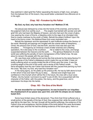 they watched in silent grief the Father separating His beams of light, love, and glory
from the beloved Son of His bosom, they would better understand how offensive sin is
in His sight.
Chap. 162 - Forsaken by His Father
My God, my God, why hast thou forsaken me? Matthew 27:46.
He [Jesus] was betrayed by a kiss into the hands of His enemies, and hurried to
the judgment hall of an earthly court. . . . The angelic host beheld with wonder and with
grief Him who had been the Majesty of heaven, and who had worn the crown of glory,
now wearing the crown of thorns, a bleeding victim to the rage of an infuriated mob,
fired to insane madness by the wrath of Satan. Behold the patient Sufferer! Upon His
head is the thorny crown. His lifeblood flows from every lacerated vein. . . .
Behold the oppressor and the oppressed! A vast multitude enclose the Saviour of
the world. Mockings and jeerings are mingled with the coarse oaths of blasphemy. . . .
Christ, the precious Son of God, was led forth, and the cross was laid upon His
shoulders. . . . Thronged by an immense crowd of bitter enemies and unfeeling
spectators, He is led away to the crucifixion. . . . He is nailed to the cross, and hangs
suspended between the heavens and the earth. . . . The glorious Redeemer of a lost
world was suffering the penalty of man's transgression of the Father's law. He was
about to ransom His people with His own blood. . . .
Oh, was there ever suffering and sorrow like that endured by the dying Saviour! It
was the sense of His Father's displeasure which made His cup so bitter. It was not
bodily suffering which so quickly ended the life of Christ upon the cross. It was the
crushing weight of the sins of the world, and a sense of His Father's wrath. . . . The
fierce temptation that His own Father had forever left Him caused that piercing cry from
the cross: "My God, my God, why hast thou forsaken me?"
In His dying agony, as He yields up His precious life, He has by faith alone to trust
in Him whom it has ever been His joy to obey. . . . Denied even bright hope and
confidence in the triumph which will be His in the future, He cries with a loud voice:
"Father, into thy hands I commend my spirit" (Luke 23:46). He is acquainted with the
character of His Father, with His justice, His mercy, and His great love, and in
submission He drops into His hands.
Chap. 163 - The Sins of the World
He was wounded for our transgressions, he was bruised for our iniquities:
the chastisement of our peace was upon him; and with his stripes we are healed.
Isaiah 53:5.
Some have limited views of the atonement. They think that Christ suffered only a
small portion of the penalty of the law of God; they suppose that, while the wrath of God
was felt by His dear Son, He had, through all His painful sufferings, the evidence of His
Father's love and acceptance; that the portals of the tomb before Him were illuminated
with bright hope, and that He had the abiding evidence of His future glory. Here is a
 