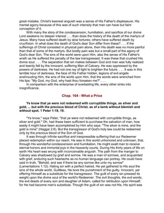 great mistake. Christ's keenest anguish was a sense of His Father's displeasure. His
mental agony because of this was of such intensity that man can have but faint
conception of it.
With many the story of the condescension, humiliation, and sacrifice of our divine
Lord awakens no deeper interest . . . than does the history of the death of the martyrs of
Jesus. Many have suffered death by slow tortures; others have suffered death by
crucifixion. In what does the death of God's dear Son differ from these? . . . If the
sufferings of Christ consisted in physical pain alone, then His death was no more painful
than that of some of the martyrs. But bodily pain was but a small part of the agony of
God's dear Son. The sins of the world were upon Him, also the sense of His Father's
wrath as He suffered the penalty of the law transgressed. It was these that crushed His
divine soul. . . . The separation that sin makes between God and man was fully realized
and keenly felt by the innocent, suffering Man of Calvary. He was oppressed by the
powers of darkness. He had not one ray of light to brighten the future. . . . It was in this
terrible hour of darkness, the face of His Father hidden, legions of evil angels
enshrouding Him, the sins of the world upon Him, that the words were wrenched from
His lips: "My God, my God, why hast thou forsaken me?" . . .
In comparison with the enterprise of everlasting life, every other sinks into
insignificance.
Chap. 164 - What a Price
Ye know that ye were not redeemed with corruptible things, as silver and
gold, ... but with the precious blood of Christ, as of a lamb without blemish and
without spot. 1 Peter 1:18, 19.
"Ye know," says Peter, "that ye were not redeemed with corruptible things, as
silver and gold." Oh, had these been sufficient to purchase the salvation of man, how
easily it might have been accomplished by Him who says: "The silver is mine, and the
gold is mine" (Haggai 2:8). But the transgressor of God's holy law could be redeemed
only by the precious blood of the Son of God.
It was through infinite sacrifice and inexpressible suffering that our Redeemer
placed redemption within our reach. He was in this world unhonored and unknown, that,
through His wonderful condescension and humiliation, He might exalt man to receive
eternal honors and immortal joys in the heavenly courts. During His thirty years of life on
earth His heart was wrung with inconceivable anguish. The path from the manger to
Calvary was shadowed by grief and sorrow. He was a man of sorrows, and acquainted
with grief, enduring such heartache as no human language can portray. He could have
said in truth, "Behold, and see if there be any sorrow like unto my sorrow"
(Lamentations 1:12). Hating sin with a perfect hatred, He yet gathered to His soul the
sins of the whole world. Guiltless, He bore the punishment of the guilty. Innocent, yet
offering Himself as a substitute for the transgressor. The guilt of every sin pressed its
weight upon the divine soul of the world's Redeemer. The evil thoughts, the evil words,
the evil deeds of every son and daughter of Adam, called for retribution upon Himself;
for He had become man's substitute. Though the guilt of sin was not His, His spirit was
 