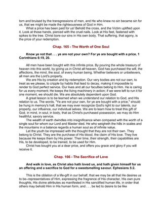 torn and bruised by the transgressions of men, and He who knew no sin became sin for
us, that we might be made the righteousness of God in Him.
What a price has been paid for us! Behold the cross, and the Victim uplifted upon
it. Look at those hands, pierced with the cruel nails. Look at His feet, fastened with
spikes to the tree. Christ bore our sins in His own body. That suffering, that agony, is
the price of your redemption.
Chap. 165 - The Worth of One Soul
Know ye not that . . . ye are not your own? For ye are bought with a price. 1
Corinthians 6:19, 20.
All men have been bought with this infinite price. By pouring the whole treasury of
heaven into this world, by giving us in Christ all heaven, God has purchased the will, the
affections, the mind, the soul, of every human being. Whether believers or unbelievers,
all men are the Lord's property.
We are His by creation and by redemption. Our very bodies are not our own, to
treat as we please, to cripple by habits that lead to decay, making it impossible to
render to God perfect service. Our lives and all our faculties belong to Him. He is caring
for us every moment; He keeps the living machinery in action; if we were left to run it for
one moment, we should die. We are absolutely dependent upon God.
A great lesson is to be learned when we understand our relation to God, and His
relation to us. The words, "Ye are not your own, for ye are bought with a price," should
be hung in memory's hall, that we may ever recognize God's right to our talents, our
property, our influence, our individual selves. We are to learn how to treat this gift of
God, in mind, in soul, in body, that as Christ's purchased possession, we may do Him
healthful, savory service.
The wealth of earth dwindles into insignificance when compared with the worth of a
single soul for whom our Lord and Master died. He who weigheth the hills in scales and
the mountains in a balance regards a human soul as of infinite value.
Let the youth be impressed with the thought that they are not their own. They
belong to Christ. They are the purchase of His blood, the claim of His love. They live
because He keeps them by His power. Their time, their strength, their capabilities are
His, to be developed, to be trained, to be used for Him.
Christ has bought you at a dear price, and offers you grace and glory if you will
receive it.
Chap. 166 - The Sacrifice of Love
And walk in love, as Christ also hath loved us, and hath given himself for us
an offering and a sacrifice to God for a sweetsmelling savour. Ephesians 5:2.
This is the oblation of a life-gift in our behalf, that we may be all that He desires us
to be--representatives of Him, expressing the fragrance of His character, His own pure
thoughts, His divine attributes as manifested in His sanctified human life, in order that
others may behold Him in His human form, and . . . be led to desire to be like
 