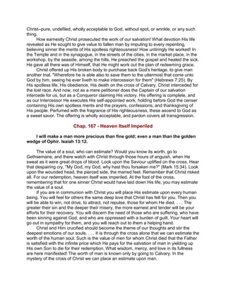 Christ--pure, undefiled, wholly acceptable to God, without spot, or wrinkle, or any such
thing.
How earnestly Christ prosecuted the work of our salvation! What devotion His life
revealed as He sought to give value to fallen man by imputing to every repenting,
believing sinner the merits of His spotless righteousness! How untiringly He worked! In
the Temple and in the synagogue, in the streets of the cities, in the market place, in the
workshop, by the seaside, among the hills, He preached the gospel and healed the sick.
He gave all there was of Himself, that He might work out the plan of redeeming grace.
Christ offered up His broken body to purchase back God's heritage, to give man
another trial. "Wherefore he is able also to save them to the uttermost that come unto
God by him, seeing he ever liveth to make intercession for them" (Hebrews 7:25). By
His spotless life, His obedience, His death on the cross of Calvary, Christ interceded for
the lost race. And now, not as a mere petitioner does the Captain of our salvation
intercede for us, but as a Conqueror claiming His victory. His offering is complete, and
as our Intercessor He executes His self-appointed work, holding before God the censer
containing His own spotless merits and the prayers, confessions, and thanksgiving of
His people. Perfumed with the fragrance of His righteousness, these ascend to God as
a sweet savor. The offering is wholly acceptable, and pardon covers all transgression.
Chap. 167 - Heaven Itself Imperiled
I will make a man more precious than fine gold; even a man than the golden
wedge of Ophir. Isaiah 13:12.
The value of a soul, who can estimate? Would you know its worth, go to
Gethsemane, and there watch with Christ through those hours of anguish, when He
sweat as it were great drops of blood. Look upon the Saviour uplifted on the cross. Hear
that despairing cry, "My God, my God, why hast thou forsaken me?" (Mark 15:34). Look
upon the wounded head, the pierced side, the marred feet. Remember that Christ risked
all. For our redemption, heaven itself was imperiled. At the foot of the cross,
remembering that for one sinner Christ would have laid down His life, you may estimate
the value of a soul.
If you are in communion with Christ you will place His estimate upon every human
being. You will feel for others the same deep love that Christ has felt for you. Then you
will be able to win, not drive, to attract, not repulse, those for whom He died. . . . The
greater their sin and the deeper their misery, the more earnest and tender will be your
efforts for their recovery. You will discern the need of those who are suffering, who have
been sinning against God, and who are oppressed with a burden of guilt. Your heart will
go out in sympathy for them, and you will reach out to them a helping hand.
Christ and Him crucified should become the theme of our thoughts and stir the
deepest emotions of our souls. . . . It is through the cross alone that we can estimate the
worth of the human soul. Such is the value of men for whom Christ died that the Father
is satisfied with the infinite price which He pays for the salvation of man in yielding up
His own Son to die for their redemption. What wisdom, mercy, and love in its fullness
are here manifested! The worth of man is known only by going to Calvary. In the
mystery of the cross of Christ we can place an estimate upon man.
 