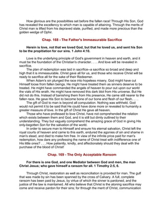 How glorious are the possibilities set before the fallen race! Through His Son, God
has revealed the excellency to which man is capable of attaining. Through the merits of
Christ man is lifted from his depraved state, purified, and made more precious than the
golden wedge of Ophir.
Chap. 168 - The Father's Immeasurable Sacrifice
Herein is love, not that we loved God, but that he loved us, and sent his Son
to be the propitiation for our sins. 1 John 4:10.
Love is the underlying principle of God's government in heaven and earth, and it
must be the foundation of the Christian's character. . . . And love will be revealed in
sacrifice.
The plan of redemption was laid in sacrifice--a sacrifice so broad and deep and
high that it is immeasurable. Christ gave all for us, and those who receive Christ will be
ready to sacrifice all for the sake of their Redeemer.
When Adam's sin plunged the race into hopeless misery, God might have cut
Himself loose from fallen beings. He might have treated them as sinners deserve to be
treated. He might have commanded the angels of heaven to pour out upon our world
the vials of His wrath. He might have removed this dark blot from His universe. But He
did not do this. Instead of banishing them from His presence, He came still nearer to the
fallen race. He gave His Son to become bone of our bone and flesh of our flesh. . . .
The gift of God to man is beyond all computation. Nothing was withheld. God
would not permit it to be said that He could have done more or revealed to humanity a
greater measure of love. In the gift of Christ He gave all heaven.
Those who have professed to love Christ, have not comprehended the relation
which exists between them and God, and it is still but dimly outlined to their
understanding. They but vaguely comprehend the amazing grace of God in giving His
only-begotten Son for the salvation of the world.
In order to secure man to Himself and ensure his eternal salvation, Christ left the
royal courts of heaven and came to this earth, endured the agonies of sin and shame in
man's stead, and died to make him free. In view of the infinite price paid for man's
redemption, how dare any professing the name of Christ treat with indifference one of
His little ones? . . . How patiently, kindly, and affectionately should they deal with the
purchase of the blood of Christ!
Chap. 169 - The Only Acceptable Ransom
For there is one God, and one Mediator between God and men, the man
Christ Jesus; who gave himself a ransom for all. 1 Timothy 2:5, 6.
Through Christ, restoration as well as reconciliation is provided for man. The gulf
that was made by sin has been spanned by the cross of Calvary. A full, complete
ransom has been paid by Jesus, by virtue of which the sinner is pardoned, and the
justice of the law is maintained. All who believe that Christ is the atoning sacrifice may
come and receive pardon for their sins; for through the merit of Christ, communication
 