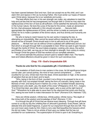 has been opened between God and man. God can accept me as His child, and I can
claim Him and rejoice in Him as my loving Father. We must center our hopes of heaven
upon Christ alone, because He is our substitute and surety. . . .
The best efforts that man in his own strength can make, are valueless to meet the
holy and just law that he has transgressed; but through faith in Christ he may claim the
righteousness of the Son of God as all-sufficient. Christ satisfied the demands of the law
in His human nature. He bore the curse of the law for the sinner, made an atonement
for him, that whosoever believeth in Him should not perish. . . . Genuine faith
appropriates the righteousness of Christ, and the sinner is made an overcomer with
Christ; for he is made a partaker of the divine nature, and thus divinity and humanity are
combined.
He who is trying to reach heaven by his own works in keeping the law, is
attempting an impossibility. Man cannot be saved without obedience, but his works
should not be of himself; Christ should work in him to will and to do of His good
pleasure. . . . All that man can do without Christ is polluted with selfishness and sin; but
that which is wrought through faith is acceptable to God. When we seek to gain heaven
through the merits of Christ, the soul makes progress. Looking unto Jesus, the author
and finisher of our faith, we may go on from strength to strength, from victory to victory;
for through Christ the grace of God has worked out our complete salvation.
We cannot estimate the precious ransom paid to redeem fallen man. The heart's
best and holiest affections should be given in return for such wondrous love.
Chap. 170 - God's Unspeakable Gift
Thanks be unto God for his unspeakable gift. 2 Corinthians 9:15.
The revelation of God's love to man centers in the cross. Its full significance tongue
cannot utter; pen cannot portray; the mind of man cannot comprehend. . . . Christ
crucified for our sins, Christ risen from the dead, Christ ascended on high, is the science
of salvation that we are to learn and to teach.
"Who, being in the form of God, counted it not a thing to be grasped to be on an
equality with God, but emptied himself, taking the form of a servant, being made in the
likeness of men; and being found in fashion as a man, he humbled himself, becoming
obedient even unto death, yea, the death of the cross" (Philippians 2:6-8, R.V., margin).
"It is Christ that died, yea rather, that is risen again, who is even at the right hand of
God." "Wherefore he is able also to save them to the uttermost that come unto God by
him, seeing he ever liveth to make intercession for them" (Romans 8:34; Hebrews 7:25).
. . .
Here are infinite wisdom, infinite love, infinite justice, infinite mercy--"the depth of
the riches both of the wisdom and knowledge of God" (Romans 11:33).
It is through the gift of Christ that we receive every blessing. Through that gift there
comes to us day by day the unfailing flow of Jehovah's goodness. Every flower, with its
delicate tints and sweet fragrance, is given for our enjoyment through that one Gift. The
sun and moon were made by Him; there is not a star that beautifies the heavens which
He did not make. There is not an article of food upon our tables that He has not
provided for our sustenance. The superscription of Christ is upon it all. Everything is
 