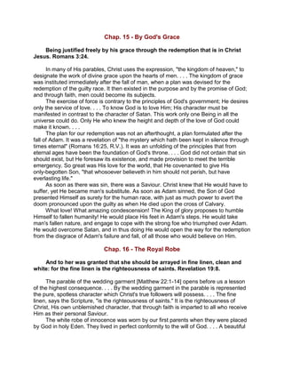 Chap. 15 - By God's Grace
Being justified freely by his grace through the redemption that is in Christ
Jesus. Romans 3:24.
In many of His parables, Christ uses the expression, "the kingdom of heaven," to
designate the work of divine grace upon the hearts of men. . . . The kingdom of grace
was instituted immediately after the fall of man, when a plan was devised for the
redemption of the guilty race. It then existed in the purpose and by the promise of God;
and through faith, men could become its subjects.
The exercise of force is contrary to the principles of God's government; He desires
only the service of love. . . . To know God is to love Him; His character must be
manifested in contrast to the character of Satan. This work only one Being in all the
universe could do. Only He who knew the height and depth of the love of God could
make it known. . . .
The plan for our redemption was not an afterthought, a plan formulated after the
fall of Adam. It was a revelation of "the mystery which hath been kept in silence through
times eternal" (Romans 16:25, R.V.). It was an unfolding of the principles that from
eternal ages have been the foundation of God's throne. . . . God did not ordain that sin
should exist, but He foresaw its existence, and made provision to meet the terrible
emergency. So great was His love for the world, that He covenanted to give His
only-begotten Son, "that whosoever believeth in him should not perish, but have
everlasting life."
As soon as there was sin, there was a Saviour. Christ knew that He would have to
suffer, yet He became man's substitute. As soon as Adam sinned, the Son of God
presented Himself as surety for the human race, with just as much power to avert the
doom pronounced upon the guilty as when He died upon the cross of Calvary.
What love! What amazing condescension! The King of glory proposes to humble
Himself to fallen humanity! He would place His feet in Adam's steps. He would take
man's fallen nature, and engage to cope with the strong foe who triumphed over Adam.
He would overcome Satan, and in thus doing He would open the way for the redemption
from the disgrace of Adam's failure and fall, of all those who would believe on Him.
Chap. 16 - The Royal Robe
And to her was granted that she should be arrayed in fine linen, clean and
white: for the fine linen is the righteousness of saints. Revelation 19:8.
The parable of the wedding garment [Matthew 22:1-14] opens before us a lesson
of the highest consequence. . . . By the wedding garment in the parable is represented
the pure, spotless character which Christ's true followers will possess. . . . The fine
linen, says the Scripture, "is the righteousness of saints." It is the righteousness of
Christ, His own unblemished character, that through faith is imparted to all who receive
Him as their personal Saviour.
The white robe of innocence was worn by our first parents when they were placed
by God in holy Eden. They lived in perfect conformity to the will of God. . . . A beautiful
 