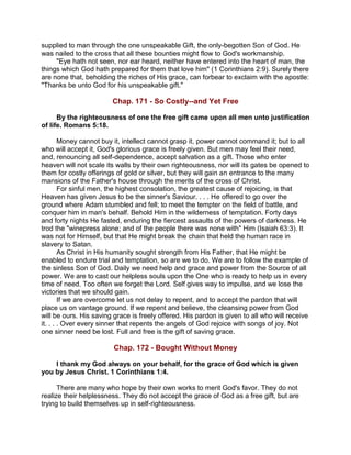 supplied to man through the one unspeakable Gift, the only-begotten Son of God. He
was nailed to the cross that all these bounties might flow to God's workmanship.
"Eye hath not seen, nor ear heard, neither have entered into the heart of man, the
things which God hath prepared for them that love him" (1 Corinthians 2:9). Surely there
are none that, beholding the riches of His grace, can forbear to exclaim with the apostle:
"Thanks be unto God for his unspeakable gift."
Chap. 171 - So Costly--and Yet Free
By the righteousness of one the free gift came upon all men unto justification
of life. Romans 5:18.
Money cannot buy it, intellect cannot grasp it, power cannot command it; but to all
who will accept it, God's glorious grace is freely given. But men may feel their need,
and, renouncing all self-dependence, accept salvation as a gift. Those who enter
heaven will not scale its walls by their own righteousness, nor will its gates be opened to
them for costly offerings of gold or silver, but they will gain an entrance to the many
mansions of the Father's house through the merits of the cross of Christ.
For sinful men, the highest consolation, the greatest cause of rejoicing, is that
Heaven has given Jesus to be the sinner's Saviour. . . . He offered to go over the
ground where Adam stumbled and fell; to meet the tempter on the field of battle, and
conquer him in man's behalf. Behold Him in the wilderness of temptation. Forty days
and forty nights He fasted, enduring the fiercest assaults of the powers of darkness. He
trod the "winepress alone; and of the people there was none with" Him (Isaiah 63:3). It
was not for Himself, but that He might break the chain that held the human race in
slavery to Satan.
As Christ in His humanity sought strength from His Father, that He might be
enabled to endure trial and temptation, so are we to do. We are to follow the example of
the sinless Son of God. Daily we need help and grace and power from the Source of all
power. We are to cast our helpless souls upon the One who is ready to help us in every
time of need. Too often we forget the Lord. Self gives way to impulse, and we lose the
victories that we should gain.
If we are overcome let us not delay to repent, and to accept the pardon that will
place us on vantage ground. If we repent and believe, the cleansing power from God
will be ours. His saving grace is freely offered. His pardon is given to all who will receive
it. . . . Over every sinner that repents the angels of God rejoice with songs of joy. Not
one sinner need be lost. Full and free is the gift of saving grace.
Chap. 172 - Bought Without Money
I thank my God always on your behalf, for the grace of God which is given
you by Jesus Christ. 1 Corinthians 1:4.
There are many who hope by their own works to merit God's favor. They do not
realize their helplessness. They do not accept the grace of God as a free gift, but are
trying to build themselves up in self-righteousness.
 