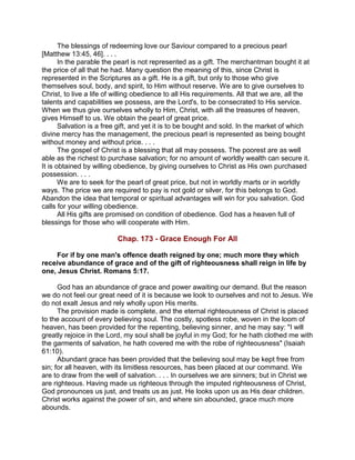 The blessings of redeeming love our Saviour compared to a precious pearl
[Matthew 13:45, 46]. . . .
In the parable the pearl is not represented as a gift. The merchantman bought it at
the price of all that he had. Many question the meaning of this, since Christ is
represented in the Scriptures as a gift. He is a gift, but only to those who give
themselves soul, body, and spirit, to Him without reserve. We are to give ourselves to
Christ, to live a life of willing obedience to all His requirements. All that we are, all the
talents and capabilities we possess, are the Lord's, to be consecrated to His service.
When we thus give ourselves wholly to Him, Christ, with all the treasures of heaven,
gives Himself to us. We obtain the pearl of great price.
Salvation is a free gift, and yet it is to be bought and sold. In the market of which
divine mercy has the management, the precious pearl is represented as being bought
without money and without price. . . .
The gospel of Christ is a blessing that all may possess. The poorest are as well
able as the richest to purchase salvation; for no amount of worldly wealth can secure it.
It is obtained by willing obedience, by giving ourselves to Christ as His own purchased
possession. . . .
We are to seek for the pearl of great price, but not in worldly marts or in worldly
ways. The price we are required to pay is not gold or silver, for this belongs to God.
Abandon the idea that temporal or spiritual advantages will win for you salvation. God
calls for your willing obedience.
All His gifts are promised on condition of obedience. God has a heaven full of
blessings for those who will cooperate with Him.
Chap. 173 - Grace Enough For All
For if by one man's offence death reigned by one; much more they which
receive abundance of grace and of the gift of righteousness shall reign in life by
one, Jesus Christ. Romans 5:17.
God has an abundance of grace and power awaiting our demand. But the reason
we do not feel our great need of it is because we look to ourselves and not to Jesus. We
do not exalt Jesus and rely wholly upon His merits.
The provision made is complete, and the eternal righteousness of Christ is placed
to the account of every believing soul. The costly, spotless robe, woven in the loom of
heaven, has been provided for the repenting, believing sinner, and he may say: "I will
greatly rejoice in the Lord, my soul shall be joyful in my God; for he hath clothed me with
the garments of salvation, he hath covered me with the robe of righteousness" (Isaiah
61:10).
Abundant grace has been provided that the believing soul may be kept free from
sin; for all heaven, with its limitless resources, has been placed at our command. We
are to draw from the well of salvation. . . . In ourselves we are sinners; but in Christ we
are righteous. Having made us righteous through the imputed righteousness of Christ,
God pronounces us just, and treats us as just. He looks upon us as His dear children.
Christ works against the power of sin, and where sin abounded, grace much more
abounds.
 