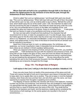 Whom God hath set forth to be a propitiation through faith in his blood, to
declare his righteousness for the remission of sins that are past, through the
forbearance of God. Romans 3:25.
Christ is called "the Lord our righteousness," and through faith each one should
say, "The Lord my righteousness." When faith lays hold upon this gift of God, the praise
of God will be upon our lips, and we shall be able to say to others, "Behold the Lamb of
God, which taketh away the sin of the world" (John 1:29). We shall then be able to tell
the lost concerning the plan of salvation, that while the world was lying under the curse
of sin, the Lord presented terms of mercy to the fallen and hopeless sinner, and
revealed the value and meaning of His grace. Grace is unmerited favor. . . . It was grace
that sent our Saviour to seek us as wanderers and bring us back to the fold. . . .
No man can look within himself and find anything in his character that will
recommend him to God, or make his acceptance sure. It is only through Jesus, whom
the Father gave for the life of the world, that the sinner may find access to God. Jesus
alone is our Redeemer, our Advocate and Mediator; in Him is our only hope for pardon,
peace, and righteousness. It is by virtue of the blood of Christ that the sin-stricken soul
can be restored to soundness. . . .
Apart from Christ we have no merit, no righteousness. Our sinfulness, our
weakness, our human imperfection make it impossible that we should appear before
God unless we are clothed in Christ's spotless righteousness. . . .
When you respond to the drawing of Christ, and join yourself to Him, you manifest
saving faith. . . . Faith familiarizes the soul with the existence and presence of God, and,
living with an eye single to the glory of God, more and more we discern the beauty of
His character, the excellence of His grace. Our souls become strong in spiritual power;
for we are breathing the atmosphere of heaven. . . . We are rising above the world,
beholding Him who is the Chief among ten thousand, the One altogether lovely, and by
beholding we are to become changed into His image.
Chap. 176 - The Bright Side of Religion
I will rejoice in the Lord, I will joy in the God of my salvation. Habakkuk 3:18.
Every one who loves God is to testify of the preciousness of His grace and truth.
Those who receive the light of truth are to have lesson upon lesson to educate them not
to keep silent, but to speak often one to another. They are to keep in mind the Sabbath
meeting, when those who love and fear God, and who think upon His name, can have
opportunity to express their thoughts in speaking one to another. . . .
The Majesty of heaven identifies His interests with those of the believers, however
humble may be their circumstances. And whenever they are privileged to meet together,
it is appropriate that they speak often one to another, giving utterance to the gratitude
and love that is a result of thinking upon the name of the Lord. Thus shall God be
glorified as He hearkens and hears, and the testimony meeting will be considered the
most precious of all meetings; for the words spoken are recorded in the book of
remembrance. . . .
 