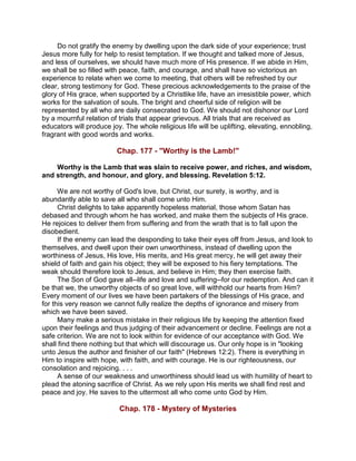 Do not gratify the enemy by dwelling upon the dark side of your experience; trust
Jesus more fully for help to resist temptation. If we thought and talked more of Jesus,
and less of ourselves, we should have much more of His presence. If we abide in Him,
we shall be so filled with peace, faith, and courage, and shall have so victorious an
experience to relate when we come to meeting, that others will be refreshed by our
clear, strong testimony for God. These precious acknowledgements to the praise of the
glory of His grace, when supported by a Christlike life, have an irresistible power, which
works for the salvation of souls. The bright and cheerful side of religion will be
represented by all who are daily consecrated to God. We should not dishonor our Lord
by a mournful relation of trials that appear grievous. All trials that are received as
educators will produce joy. The whole religious life will be uplifting, elevating, ennobling,
fragrant with good words and works.
Chap. 177 - "Worthy is the Lamb!"
Worthy is the Lamb that was slain to receive power, and riches, and wisdom,
and strength, and honour, and glory, and blessing. Revelation 5:12.
We are not worthy of God's love, but Christ, our surety, is worthy, and is
abundantly able to save all who shall come unto Him.
Christ delights to take apparently hopeless material, those whom Satan has
debased and through whom he has worked, and make them the subjects of His grace.
He rejoices to deliver them from suffering and from the wrath that is to fall upon the
disobedient.
If the enemy can lead the desponding to take their eyes off from Jesus, and look to
themselves, and dwell upon their own unworthiness, instead of dwelling upon the
worthiness of Jesus, His love, His merits, and His great mercy, he will get away their
shield of faith and gain his object; they will be exposed to his fiery temptations. The
weak should therefore look to Jesus, and believe in Him; they then exercise faith.
The Son of God gave all--life and love and suffering--for our redemption. And can it
be that we, the unworthy objects of so great love, will withhold our hearts from Him?
Every moment of our lives we have been partakers of the blessings of His grace, and
for this very reason we cannot fully realize the depths of ignorance and misery from
which we have been saved.
Many make a serious mistake in their religious life by keeping the attention fixed
upon their feelings and thus judging of their advancement or decline. Feelings are not a
safe criterion. We are not to look within for evidence of our acceptance with God. We
shall find there nothing but that which will discourage us. Our only hope is in "looking
unto Jesus the author and finisher of our faith" (Hebrews 12:2). There is everything in
Him to inspire with hope, with faith, and with courage. He is our righteousness, our
consolation and rejoicing. . . .
A sense of our weakness and unworthiness should lead us with humility of heart to
plead the atoning sacrifice of Christ. As we rely upon His merits we shall find rest and
peace and joy. He saves to the uttermost all who come unto God by Him.
Chap. 178 - Mystery of Mysteries
 