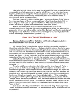 "God, who is rich in mercy, for his great love wherewith he loved us, even when we
were dead in sins, hath quickened us together with Christ, . . . and hath raised us up
together, and made us sit together in heavenly places in Christ Jesus: that in ages to
come He might show the exceeding riches of his grace in his kindness toward us
through Christ Jesus" (Ephesians 2:4-7).
Such are the words in which "Paul the aged," "a prisoner of Jesus Christ," writing
from his prison house at Rome, endeavored to set before his brethren that which he
found language inadequate to express in its fulness--"the unsearchable riches of
Christ," the treasure of grace freely offered to the fallen sons of men.
As your soul yearns after God, you will find more and still more of the
unsearchable riches of His grace. As you contemplate these riches, you will come into
possession of them, and will reveal the merits of the Saviour's sacrifice, the protection of
His righteousness, the fulness of His wisdom, and His power to present you before the
Father "without spot, and blameless" (2 Peter 3:14).
Chap. 180 - "Behold, What Manner of Love"
Behold, what manner of love the Father hath bestowed upon us, that we
should be called the sons of God. 1 John 3:1.
It is from the Father's heart that the streams of divine compassion, manifest in
Christ, flow out to the children of men. . . . God permitted His beloved Son, full of grace
and truth, to come from a world of indescribable glory, to a world marred and blighted
with sin, darkened with the shadow of death and the curse. He permitted Him to leave
the bosom of His love, the adoration of the angels, to suffer shame, insult, humiliation,
hatred, and death. . . . It was the burden of sin, the sense of its terrible enormity, of its
separation of the soul from God--it was this that broke the heart of the Son of God. . . .
God suffered with His Son. In the agony of Gethsemane, the death of Calvary, the
heart of Infinite Love paid the price of our redemption. . . . Nothing less than the infinite
sacrifice made by Christ in behalf of fallen man could express the Father's love to lost
humanity. . . .
The price paid for our redemption, the infinite sacrifice of our heavenly Father in
giving His Son to die for us, should give us exalted conceptions of what we may
become through Christ. As the inspired apostle John beheld the height, the depth, the
breadth of the Father's love toward the perishing race, he was filled with adoration and
reverence; and, failing to find suitable language in which to express the greatness and
tenderness of this love, he called upon the world to behold it. . . . What a value this
places upon man! Through transgression, the sons of man become subjects of Satan.
Through faith in the atoning sacrifice of Christ, the sons of Adam may become the sons
of God. By assuming human nature, Christ elevates humanity. Fallen men are placed
where, through connection with Christ, they may indeed become worthy of the name,
"sons of God."
Such love is without a parallel. Children of the heavenly King! Precious promise!
Theme of the most profound meditation! The matchless love of God for a world that did
not love Him!
 