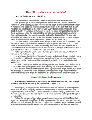 Chap. 181 - How Long Must Heaven Suffer?
I and my Father are one. John 10:30.
God Himself was crucified with Christ; for Christ was one with the Father.
Few give thought to the suffering that sin has caused our Creator. All heaven
suffered in Christ's agony; but that suffering did not begin or end with His manifestation
in humanity. The cross is a revelation to our dull senses of the pain that, from its very
inception, sin has brought to the heart of God. Every departure from the right, every
deed of cruelty, every failure of humanity to reach His ideal, brings grief to Him. When
there came upon Israel the calamities that were the sure result of separation from
God--subjugation by their enemies, cruelty, and death--it is said that "his soul was
grieved for the misery of Israel." "In all their affliction he was afflicted: . . . and he bare
them, and carried them all the days of old" (Judges 10:16; Isaiah 63:9).
His Spirit "maketh intercession for us with groanings which cannot be uttered." As
the "whole creation groaneth and travaileth in pain together" (Romans 8:26, 22), the
heart of the infinite Father is pained in sympathy. Our world is a vast lazar house, a
scene of misery that we dare not allow our thoughts to dwell upon. Did we realize it as it
is, the burden would be too terrible. Yet God feels it all.
Not a sigh is breathed, not a pain felt, not a grief pierces the soul, but the throb
vibrates to the Father's heart.
He who knows the depths of the world's misery and despair, knows by what means
to bring relief. . . . Although human beings have abused their mercies, wasted their
talents, and lost the dignity of godlike manhood, the Creator is to be glorified in their
redemption.
In order to destroy sin and its results He gave His best Beloved, and He has put it
in our power, through cooperation with Him, to bring this scene of misery to an end.
With such an army of workers as our youth, rightly trained, might furnish, how soon
the message of a crucified, risen, and soon-coming Saviour might be carried to the
whole world! How soon might the end come--the end of suffering and sorrow and sin!
Chap. 182 - From the Beginning
The prophecy came not in old time by the will of man: but holy men of God
spake as they were moved by the Holy Ghost. 2 Peter 1:21.
It is the glory of the gospel that it is founded upon the principle of restoring in the
fallen race the divine image by a constant manifestation of benevolence. This work
began in the heavenly courts. . . . The Godhead was stirred with pity for the race, and
the Father, the Son, and the Holy Spirit gave themselves to the working out of the plan
of redemption.
Before the entrance of sin, Adam enjoyed open communion with his Maker; but
since man separated himself from God by transgression, the human race has been cut
off from this high privilege. By the plan of redemption, however, a way has been opened
whereby the inhabitants of the earth may still have connection with heaven. God has
 