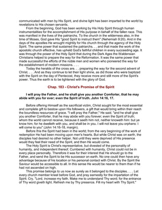 communicated with men by His Spirit, and divine light has been imparted to the world by
revelations to His chosen servants.
From the beginning, God has been working by His Holy Spirit through human
instrumentalities for the accomplishment of His purpose in behalf of the fallen race. This
was manifest in the lives of the patriarchs. To the church in the wilderness also, in the
time of Moses, God gave His "good Spirit to instruct them" (Nehemiah 9:20). And in the
days of the apostles He wrought mightily for His church through the agency of the Holy
Spirit. The same power that sustained the patriarchs. . . and that made the work of the
apostolic church effective, has upheld God's faithful children in every succeeding age. It
was through the power of the Holy Spirit that during the Dark Ages the Waldensian
Christians helped to prepare the way for the Reformation. It was the same power that
made successful the efforts of the noble men and women who pioneered the way for
the establishment of modern missions. . . .
Today the heralds of the cross are. . . preparing the way for the second advent of
Christ. . . . And as they continue to let their light shine, as did those who were baptized
with the Spirit on the day of Pentecost, they receive more and still more of the Spirit's
power. Thus the earth is to be lightened with the glory of God.
Chap. 183 - Christ's Promise of the Spirit
I will pray the Father, and he shall give you another Comforter, that he may
abide with you for ever; even the Spirit of truth. John 14:16, 17.
Before offering Himself as the sacrificial victim, Christ sought for the most essential
and complete gift to bestow upon His followers, a gift that would bring within their reach
the boundless resources of grace. "I will pray the Father," He said, "and he shall give
you another Comforter, that he may abide with you forever; even the Spirit of truth;
whom the world cannot receive, because it seeth him not, neither knoweth him: but ye
know him; for he dwelleth with you, and shall be in you. I will not leave you orphans: I
will come to you" (John 14:16-18, margin).
Before this the Spirit had been in the world; from the very beginning of the work of
redemption He had been moving upon men's hearts. But while Christ was on earth, the
disciples had desired no other helper. Not until they were deprived of His presence
would they feel their need of the Spirit, and then He would come.
The Holy Spirit is Christ's representative, but divested of the personality of
humanity, and independent thereof. Cumbered with humanity, Christ could not be in
every place personally. Therefore it was for their interest that He should go to the
Father, and send the Spirit to be His successor on earth. No one could then have any
advantage because of his location or his personal contact with Christ. By the Spirit the
Saviour would be accessible to all. In this sense He would be nearer to them than if he
had not ascended on high.
This promise belongs to us now as surely as it belonged to the disciples. . . . Let
every church member kneel before God, and pray earnestly for the impartation of the
Spirit. Cry, "Lord, increase my faith. Make me to understand Thy word; for the entrance
of Thy word giveth light. Refresh me by Thy presence. Fill my heart with Thy Spirit."
 
