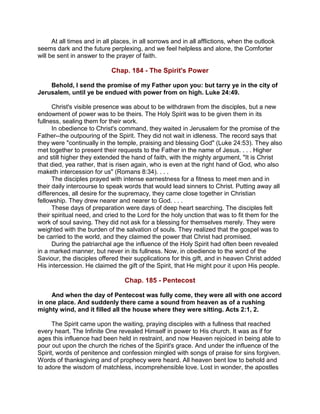 At all times and in all places, in all sorrows and in all afflictions, when the outlook
seems dark and the future perplexing, and we feel helpless and alone, the Comforter
will be sent in answer to the prayer of faith.
Chap. 184 - The Spirit's Power
Behold, I send the promise of my Father upon you: but tarry ye in the city of
Jerusalem, until ye be endued with power from on high. Luke 24:49.
Christ's visible presence was about to be withdrawn from the disciples, but a new
endowment of power was to be theirs. The Holy Spirit was to be given them in its
fullness, sealing them for their work.
In obedience to Christ's command, they waited in Jerusalem for the promise of the
Father--the outpouring of the Spirit. They did not wait in idleness. The record says that
they were "continually in the temple, praising and blessing God" (Luke 24:53). They also
met together to present their requests to the Father in the name of Jesus. . . . Higher
and still higher they extended the hand of faith, with the mighty argument, "It is Christ
that died, yea rather, that is risen again, who is even at the right hand of God, who also
maketh intercession for us" (Romans 8:34). . . .
The disciples prayed with intense earnestness for a fitness to meet men and in
their daily intercourse to speak words that would lead sinners to Christ. Putting away all
differences, all desire for the supremacy, they came close together in Christian
fellowship. They drew nearer and nearer to God. . . .
These days of preparation were days of deep heart searching. The disciples felt
their spiritual need, and cried to the Lord for the holy unction that was to fit them for the
work of soul saving. They did not ask for a blessing for themselves merely. They were
weighted with the burden of the salvation of souls. They realized that the gospel was to
be carried to the world, and they claimed the power that Christ had promised.
During the patriarchal age the influence of the Holy Spirit had often been revealed
in a marked manner, but never in its fullness. Now, in obedience to the word of the
Saviour, the disciples offered their supplications for this gift, and in heaven Christ added
His intercession. He claimed the gift of the Spirit, that He might pour it upon His people.
Chap. 185 - Pentecost
And when the day of Pentecost was fully come, they were all with one accord
in one place. And suddenly there came a sound from heaven as of a rushing
mighty wind, and it filled all the house where they were sitting. Acts 2:1, 2.
The Spirit came upon the waiting, praying disciples with a fullness that reached
every heart. The Infinite One revealed Himself in power to His church. It was as if for
ages this influence had been held in restraint, and now Heaven rejoiced in being able to
pour out upon the church the riches of the Spirit's grace. And under the influence of the
Spirit, words of penitence and confession mingled with songs of praise for sins forgiven.
Words of thanksgiving and of prophecy were heard. All heaven bent low to behold and
to adore the wisdom of matchless, incomprehensible love. Lost in wonder, the apostles
 