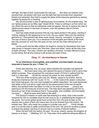 soft light, the light of God, enshrouded the holy pair. . . . But when sin entered, they
severed their connection with God, and the light that had encircled them departed.
Naked and ashamed, they tried to supply the place of the heavenly garments by sewing
together fig leaves for a covering.
We cannot provide a robe of righteousness for ourselves, for the prophet says, "All
our righteousness are as filthy rags" (Isaiah 64:6). There is nothing in us from which we
can clothe the soul so that its nakedness shall not appear. We are to receive the robe of
righteousness woven in the loom of heaven, even the spotless robe of Christ's
righteousness.
God has made ample provision that we may stand perfect in His grace, wanting in
nothing, waiting for the appearing of our Lord. Are you ready? Have you the wedding
garment on? That garment will never cover deceit, impurity, corruption, or hypocrisy.
The eye of God is upon you. It is a discerner of the thoughts and intents of the heart.
We may conceal our sins from the eyes of men, but we can hide nothing from our
Maker.
Let the youth and the little children be taught to choose for themselves that royal
robe woven in heaven's loom--the "fine linen, clean and white," which all the holy ones
of earth will wear. This robe, Christ's own spotless character, is freely offered to every
human being. But all who receive it will receive and wear it here.
Chap. 17 - An Inheritance in Heaven
To an inheritance incorruptible, and undefiled, and that fadeth not away,
reserved in heaven for you. 1 Peter 1:4.
Christ was teaching, and, as usual, others besides His disciples had gathered
about Him. . . . But there were many who desired the grace of heaven only to serve their
selfish purposes. They recognized the marvelous power of Christ in setting forth the
truth in a clear light. . . . Would He not lend His power for their worldly benefit?
"And one of the company said unto him, Master, speak to my brother, that he
divide the inheritance with me" (Luke 12:13). . . . In the midst of the solemn instruction
that Christ had given, this man had revealed his selfish disposition. He could appreciate
that ability of the Lord which might work for the advancement of his own temporal
affairs; but spiritual truths had taken no hold on his mind and heart. . . . [Jesus] was
opening to him the treasures of divine love. The Holy Spirit was pleading with him to
become an heir of the inheritance that is "incorruptible, and undefiled, and that fadeth
not away." . . . [But] his eyes were fixed on the earth. . . .
The Saviour's mission on earth was fast drawing to a close. Only a few months
remained for Him to complete what He had come to do, in establishing the kingdom of
His grace. Yet human greed would have turned Him from His work to take up the
dispute over a piece of land. But Jesus was not to be diverted from His mission. His
answer was, "Man, who made me a judge or a divider over you?" . . . Christ virtually
said, It is not My work to settle controversies of this kind. He came for another purpose,
to preach the gospel, and thus to arouse men to a sense of eternal realities. . . .
When He sent forth the twelve, He said, "As ye go, preach, saying, the kingdom of
heaven is at hand. . ." (Matthew 10:7, 8). They were not to settle the temporal affairs of
 