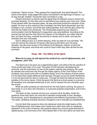 exclaimed, "Herein is love." They grasped the imparted gift. And what followed? The
sword of the Spirit, newly edged with power and bathed in the lightnings of heaven, cut
its way through unbelief. Thousands were converted in a day. . . .
Christ's ascension to heaven was the signal that His followers were to receive the
promised blessing. For this they were to wait before they entered upon their work. When
Christ passed within the heavenly gates, He was enthroned amidst the adoration of the
angels. As soon as this ceremony was completed, the Holy Spirit descended upon the
disciples in rich currents, and Christ was indeed glorified, even with the glory which He
had with the Father from all eternity. The Pentecostal outpouring was Heaven's
communication that the Redeemer's inauguration was accomplished. According to His
promise He had sent the Holy Spirit from heaven to His followers, as a token that He
had, as Priest and King, received all authority in heaven and on earth, and was the
Anointed One over His people.
God is willing to give us a similar blessing, when we seek for it as earnestly. The
Lord did not lock the reservoir of heaven after pouring His Spirit upon the early
disciples. We also may receive of the fullness of His blessing. Heaven is full of the
treasures of His grace, and those who come to God in faith may claim all that He has
promised.
Chap. 186 - The Office of the Spirit
When he is come, he will reprove the world of sin, and of righteousness, and
of judgment. John 16:8.
The Spirit was to be given as a regenerating agent, and without this the sacrifice of
Christ would have been of no avail. The power of evil had been strengthening for
centuries, and the submission of men to this satanic captivity was amazing. Sin could
be resisted and overcome only through the mighty agency of the Third Person of the
Godhead, who would come with no modified energy, but in the fullness of divine power.
It is the Spirit that makes effectual what has been wrought out by the world's Redeemer.
It is by the Spirit that the heart is made pure. Through the Spirit the believer becomes a
partaker of the divine nature. Christ has given His Spirit as a divine power to overcome
all hereditary and cultivated tendencies to evil, and to impress His own character upon
His church.
While we yield ourselves as instruments for the Holy Spirit's working, the grace of
God works in us to deny old inclinations, to overcome powerful propensities, and to form
new habits.
The Spirit of God, received into the soul, quickens all its faculties. Under the
guidance of the Holy Spirit, the mind that is devoted unreservedly to God, develops
harmoniously, and is strengthened to comprehend and fulfill the requirements of God.
The weak, vacillating character becomes changed to one of strength and steadfastness.
. . .
It is the Spirit that causes to shine into darkened minds the bright beams of the
Sun of Righteousness; that makes men's hearts burn within them with an awakened
realization of the truths of eternity; that presents before the mind the great standard of
righteousness, and convinces of sin; that inspires faith in Him who alone can save from
 