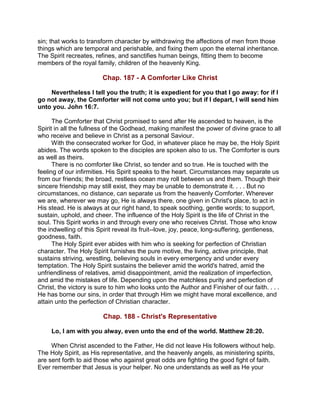 sin; that works to transform character by withdrawing the affections of men from those
things which are temporal and perishable, and fixing them upon the eternal inheritance.
The Spirit recreates, refines, and sanctifies human beings, fitting them to become
members of the royal family, children of the heavenly King.
Chap. 187 - A Comforter Like Christ
Nevertheless I tell you the truth; it is expedient for you that I go away: for if I
go not away, the Comforter will not come unto you; but if I depart, I will send him
unto you. John 16:7.
The Comforter that Christ promised to send after He ascended to heaven, is the
Spirit in all the fullness of the Godhead, making manifest the power of divine grace to all
who receive and believe in Christ as a personal Saviour.
With the consecrated worker for God, in whatever place he may be, the Holy Spirit
abides. The words spoken to the disciples are spoken also to us. The Comforter is ours
as well as theirs.
There is no comforter like Christ, so tender and so true. He is touched with the
feeling of our infirmities. His Spirit speaks to the heart. Circumstances may separate us
from our friends; the broad, restless ocean may roll between us and them. Though their
sincere friendship may still exist, they may be unable to demonstrate it. . . . But no
circumstances, no distance, can separate us from the heavenly Comforter. Wherever
we are, wherever we may go, He is always there, one given in Christ's place, to act in
His stead. He is always at our right hand, to speak soothing, gentle words; to support,
sustain, uphold, and cheer. The influence of the Holy Spirit is the life of Christ in the
soul. This Spirit works in and through every one who receives Christ. Those who know
the indwelling of this Spirit reveal its fruit--love, joy, peace, long-suffering, gentleness,
goodness, faith.
The Holy Spirit ever abides with him who is seeking for perfection of Christian
character. The Holy Spirit furnishes the pure motive, the living, active principle, that
sustains striving, wrestling, believing souls in every emergency and under every
temptation. The Holy Spirit sustains the believer amid the world's hatred, amid the
unfriendliness of relatives, amid disappointment, amid the realization of imperfection,
and amid the mistakes of life. Depending upon the matchless purity and perfection of
Christ, the victory is sure to him who looks unto the Author and Finisher of our faith. . . .
He has borne our sins, in order that through Him we might have moral excellence, and
attain unto the perfection of Christian character.
Chap. 188 - Christ's Representative
Lo, I am with you alway, even unto the end of the world. Matthew 28:20.
When Christ ascended to the Father, He did not leave His followers without help.
The Holy Spirit, as His representative, and the heavenly angels, as ministering spirits,
are sent forth to aid those who against great odds are fighting the good fight of faith.
Ever remember that Jesus is your helper. No one understands as well as He your
 
