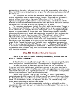 peculiarities of character. He is watching over you, and if you are willing to be guided by
Him, He will throw around you influences for good that will enable you to accomplish all
His will for you.
The Christian life is a warfare. But "we wrestle not against flesh and blood, but
against principalities, against powers, against the rulers of the darkness of this world,
against spiritual wickedness in high places" (Ephesians 6:12). In this conflict of
righteousness against unrighteousness we can be successful only by divine aid. Our
finite will must be brought into submission to the will of the Infinite; the human will must
be blended with the divine. This will bring the Holy Spirit to our aid. . . .
The Lord Jesus acts through the Holy Spirit; for it is His representative. Through it
He infuses spiritual life into the soul, quickening its energies for good, cleansing it from
moral defilement, and giving it a fitness for His kingdom. Jesus has large blessings to
bestow, rich gifts to distribute among men. He is the wonderful Counselor, infinite in
wisdom and strength; and if we will acknowledge the power of His Spirit, and submit to
be molded by it, we shall stand complete in Him. What a thought is this! In Christ
"dwelleth all the fulness of the Godhead bodily. And ye are complete in him"
(Colossians 2:9, 10). Never will the human heart know happiness until it is submitted to
be molded by the Spirit of God. The Spirit conforms the renewed soul to the model,
Jesus Christ. Through the influence of the Spirit, enmity against God is changed into
faith and love, and pride into humility. The soul perceives the beauty of truth, and Christ
is honored in excellence and perfection of character. As these changes are effected,
angels break out in rapturous song, and God and Christ rejoice over souls fashioned
after the divine similitude.
Chap. 189 - Like Dew, Rain, and Sunshine
I will be as the dew unto Israel: he shall grow as the lily, and cast forth his
roots as Lebanon. Hosea 14:5.
Of the almost innumerable lessons taught in the varied processes of growth, some
of the most precious are conveyed in the Saviour's parable of the growing seed. . . .
The seed has in itself a germinating principle, a principle that God Himself has
implanted; yet if left to itself the seed would have no power to spring up. Man has his
part to act in promoting the growth of the grain; but there is a point beyond which he can
accomplish nothing. He must depend upon One who has connected the sowing and the
reaping by wonderful links of His own omnipotent power.
There is life in the seed, there is power in the soil; but unless infinite power is
exercised day and night, the seed will yield no return. The showers of rain must refresh
the thirsty fields; the sun must impart warmth; electricity must be conveyed to the buried
seed. The life which the Creator has implanted, He alone can call forth. Every seed
grows, every plant develops, by the power of God. . . .
The germination of the seed represents the beginning of spiritual life, and the
development of the plant is a figure of the development of character. There can be no
life without growth.
 