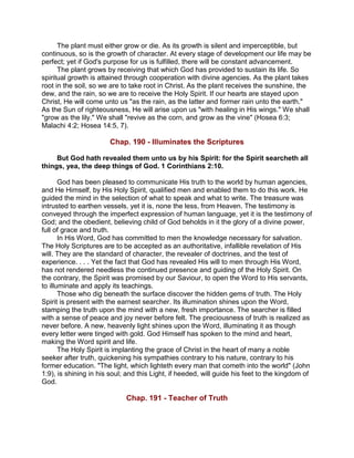 The plant must either grow or die. As its growth is silent and imperceptible, but
continuous, so is the growth of character. At every stage of development our life may be
perfect; yet if God's purpose for us is fulfilled, there will be constant advancement.
The plant grows by receiving that which God has provided to sustain its life. So
spiritual growth is attained through cooperation with divine agencies. As the plant takes
root in the soil, so we are to take root in Christ. As the plant receives the sunshine, the
dew, and the rain, so we are to receive the Holy Spirit. If our hearts are stayed upon
Christ, He will come unto us "as the rain, as the latter and former rain unto the earth."
As the Sun of righteousness, He will arise upon us "with healing in His wings." We shall
"grow as the lily." We shall "revive as the corn, and grow as the vine" (Hosea 6:3;
Malachi 4:2; Hosea 14:5, 7).
Chap. 190 - Illuminates the Scriptures
But God hath revealed them unto us by his Spirit: for the Spirit searcheth all
things, yea, the deep things of God. 1 Corinthians 2:10.
God has been pleased to communicate His truth to the world by human agencies,
and He Himself, by His Holy Spirit, qualified men and enabled them to do this work. He
guided the mind in the selection of what to speak and what to write. The treasure was
intrusted to earthen vessels, yet it is, none the less, from Heaven. The testimony is
conveyed through the imperfect expression of human language, yet it is the testimony of
God; and the obedient, believing child of God beholds in it the glory of a divine power,
full of grace and truth.
In His Word, God has committed to men the knowledge necessary for salvation.
The Holy Scriptures are to be accepted as an authoritative, infallible revelation of His
will. They are the standard of character, the revealer of doctrines, and the test of
experience. . . . Yet the fact that God has revealed His will to men through His Word,
has not rendered needless the continued presence and guiding of the Holy Spirit. On
the contrary, the Spirit was promised by our Saviour, to open the Word to His servants,
to illuminate and apply its teachings.
Those who dig beneath the surface discover the hidden gems of truth. The Holy
Spirit is present with the earnest searcher. Its illumination shines upon the Word,
stamping the truth upon the mind with a new, fresh importance. The searcher is filled
with a sense of peace and joy never before felt. The preciousness of truth is realized as
never before. A new, heavenly light shines upon the Word, illuminating it as though
every letter were tinged with gold. God Himself has spoken to the mind and heart,
making the Word spirit and life.
The Holy Spirit is implanting the grace of Christ in the heart of many a noble
seeker after truth, quickening his sympathies contrary to his nature, contrary to his
former education. "The light, which lighteth every man that cometh into the world" (John
1:9), is shining in his soul; and this Light, if heeded, will guide his feet to the kingdom of
God.
Chap. 191 - Teacher of Truth
 