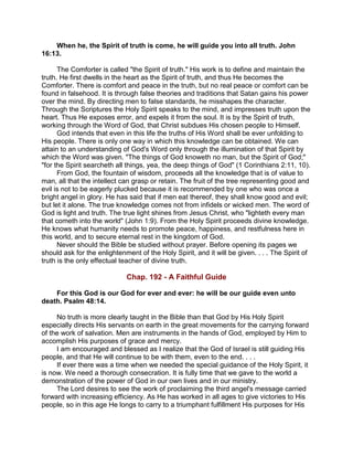 When he, the Spirit of truth is come, he will guide you into all truth. John
16:13.
The Comforter is called "the Spirit of truth." His work is to define and maintain the
truth. He first dwells in the heart as the Spirit of truth, and thus He becomes the
Comforter. There is comfort and peace in the truth, but no real peace or comfort can be
found in falsehood. It is through false theories and traditions that Satan gains his power
over the mind. By directing men to false standards, he misshapes the character.
Through the Scriptures the Holy Spirit speaks to the mind, and impresses truth upon the
heart. Thus He exposes error, and expels it from the soul. It is by the Spirit of truth,
working through the Word of God, that Christ subdues His chosen people to Himself.
God intends that even in this life the truths of His Word shall be ever unfolding to
His people. There is only one way in which this knowledge can be obtained. We can
attain to an understanding of God's Word only through the illumination of that Spirit by
which the Word was given. "The things of God knoweth no man, but the Spirit of God;"
"for the Spirit searcheth all things, yea, the deep things of God" (1 Corinthians 2:11, 10).
From God, the fountain of wisdom, proceeds all the knowledge that is of value to
man, all that the intellect can grasp or retain. The fruit of the tree representing good and
evil is not to be eagerly plucked because it is recommended by one who was once a
bright angel in glory. He has said that if men eat thereof, they shall know good and evil;
but let it alone. The true knowledge comes not from infidels or wicked men. The word of
God is light and truth. The true light shines from Jesus Christ, who "lighteth every man
that cometh into the world" (John 1:9). From the Holy Spirit proceeds divine knowledge.
He knows what humanity needs to promote peace, happiness, and restfulness here in
this world, and to secure eternal rest in the kingdom of God.
Never should the Bible be studied without prayer. Before opening its pages we
should ask for the enlightenment of the Holy Spirit, and it will be given. . . . The Spirit of
truth is the only effectual teacher of divine truth.
Chap. 192 - A Faithful Guide
For this God is our God for ever and ever: he will be our guide even unto
death. Psalm 48:14.
No truth is more clearly taught in the Bible than that God by His Holy Spirit
especially directs His servants on earth in the great movements for the carrying forward
of the work of salvation. Men are instruments in the hands of God, employed by Him to
accomplish His purposes of grace and mercy.
I am encouraged and blessed as I realize that the God of Israel is still guiding His
people, and that He will continue to be with them, even to the end. . . .
If ever there was a time when we needed the special guidance of the Holy Spirit, it
is now. We need a thorough consecration. It is fully time that we gave to the world a
demonstration of the power of God in our own lives and in our ministry.
The Lord desires to see the work of proclaiming the third angel's message carried
forward with increasing efficiency. As He has worked in all ages to give victories to His
people, so in this age He longs to carry to a triumphant fulfillment His purposes for His
 