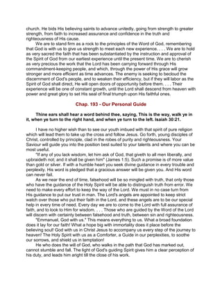 church. He bids His believing saints to advance unitedly, going from strength to greater
strength, from faith to increased assurance and confidence in the truth and
righteousness of His cause.
We are to stand firm as a rock to the principles of the Word of God, remembering
that God is with us to give us strength to meet each new experience. . . . We are to hold
as very sacred the faith that has been substantiated by the instruction and approval of
the Spirit of God from our earliest experience until the present time. We are to cherish
as very precious the work that the Lord has been carrying forward through His
commandment-keeping people, and which, through the power of His grace will grow
stronger and more efficient as time advances. The enemy is seeking to becloud the
discernment of God's people, and to weaken their efficiency, but if they will labor as the
Spirit of God shall direct, He will open doors of opportunity before them. . . . Their
experience will be one of constant growth, until the Lord shall descend from heaven with
power and great glory to set His seal of final triumph upon His faithful ones.
Chap. 193 - Our Personal Guide
Thine ears shall hear a word behind thee, saying, This is the way, walk ye in
it, when ye turn to the right hand, and when ye turn to the left. Isaiah 30:21.
I have no higher wish than to see our youth imbued with that spirit of pure religion
which will lead them to take up the cross and follow Jesus. Go forth, young disciples of
Christ, controlled by principle, clad in the robes of purity and righteousness. Your
Saviour will guide you into the position best suited to your talents and where you can be
most useful.
"If any of you lack wisdom, let him ask of God, that giveth to all men liberally, and
upbraideth not; and it shall be given him" (James 1:5). Such a promise is of more value
than gold or silver. If with a humble heart you seek divine guidance in every trouble and
perplexity. His word is pledged that a gracious answer will be given you. And His word
can never fail.
As we near the end of time, falsehood will be so mingled with truth, that only those
who have the guidance of the Holy Spirit will be able to distinguish truth from error. We
need to make every effort to keep the way of the Lord. We must in no case turn from
His guidance to put our trust in man. The Lord's angels are appointed to keep strict
watch over those who put their faith in the Lord, and these angels are to be our special
help in every time of need. Every day we are to come to the Lord with full assurance of
faith, and to look to Him for wisdom. . . . Those who are guided by the Word of the Lord
will discern with certainty between falsehood and truth, between sin and righteousness.
"Emmanuel, God with us." This means everything to us. What a broad foundation
does it lay for our faith! What a hope big with immortality does it place before the
believing soul! God with us in Christ Jesus to accompany us every step of the journey to
heaven! The Holy Spirit with us as a Comforter, a Guide in our perplexities, to soothe
our sorrows, and shield us in temptation!
He who does the will of God, who walks in the path that God has marked out,
cannot stumble and fall. The light of God's guiding Spirit gives him a clear perception of
his duty, and leads him aright till the close of his work.
 
