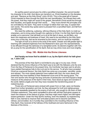 An earthly parent cannot give his child a sanctified character. He cannot transfer
his character to his child. God alone can transform us. Christ breathed on His disciples,
and said, "Receive ye the Holy Ghost" (John 20:22). This is the great gift of heaven.
Christ imparted to them through the Spirit His own sanctification. He imbued them with
His power, that they might win souls to the gospel. Henceforth Christ would live through
their faculties, and speak through their words. . . . They must cherish His principles and
be controlled by His Spirit. They were no longer to follow their own way, to speak their
own words. The words they spoke were to proceed from a sanctified heart, and fall from
sanctified lips.
We need the softening, subduing, refining influence of the Holy Spirit, to mold our
characters, and to bring every thought into captivity to Christ. It is the Holy Spirit that will
enable us to overcome, that will lead us to sit at the feet of Jesus, as did Mary, and
learn His meekness and lowliness of heart. We need to be sanctified by the Holy Spirit
every hour of the day, lest we be ensnared by the enemy, and our souls be imperiled.
The light of truth is to shine to the ends of the earth. Greater and still greater light is
beaming with celestial brightness from the Redeemer's face upon His representatives,
to be diffused through the darkness of a benighted world. As laborers together with Him,
let us pray for the sanctification of His Spirit, that we may shine more and more brightly.
Chap. 196 - Molds Into the Divine Likeness
And hereby we know that he abideth in us, by the Spirit which he hath given
us. 1 John 3:24.
The promise of the Holy Spirit is not limited to any age or to any race. Christ
declared that the divine influence of His Spirit was to be with His followers unto the end.
From the Day of Pentecost to the present time, the Comforter has been sent to all who
have yielded themselves fully to the Lord and to His service. To all who have accepted
Christ as a personal Saviour, the Holy Spirit has come as a counselor, sanctifier, guide,
and witness. The more closely believers have walked with God, the more clearly and
powerfully they have testified of their Redeemer's love and of His saving grace. The
men and women who through the long centuries of persecution and trial enjoyed a large
measure of the presence of the Spirit in their lives, have stood as signs and wonders in
the world. Before angels and men they have revealed the transforming power of
redeeming love.
Those who at Pentecost were endued with power from on high, were not thereby
freed from further temptation and trial. As they witnessed for truth and righteousness,
they were repeatedly assailed by the enemy of all truth, who sought to rob them of their
Christian experience. They were compelled to strive with all their God-given powers to
reach the measure of the stature of grace, that they might reach higher and still higher
toward perfection. Under the Holy Spirit's working, even the weakest, by experiencing
faith in God, learned to improve their entrusted powers and to become sanctified,
refined, and ennobled. As in humility they submitted to the moulding influence of the
Holy Spirit, they received of the fullness of the Godhead and were fashioned in the
likeness of the divine. . . .
 