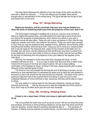 The Holy Spirit withdraws the affections from the things of this earth and fills the
soul with a desire for holiness. . . . If men are willing to be moulded, there will be
brought about a sanctification of the whole being. The Spirit will take the things of God
and stamp them on the soul.
Chap. 197 - Brings Refreshing
Repent ye therefore, and be converted, that your sins may be blotted out,
when the times of refreshing shall come from the presence of the Lord. Acts 3:19.
The third angel's message is swelling into a loud cry, and you must not feel at
liberty to neglect the present duty, and still entertain the idea that at some future time
you will be the recipients of great blessing, when without any effort on your part a
wonderful revival will take place. Today you are to give yourselves to God, that He may
make you vessels unto honor, and meet for His service. Today you are to give yourself
to God, that you may be emptied of self, emptied of envy, jealousy, evil surmising, strife,
everything that shall be dishonoring to God. Today you are to have your vessel purified
that it may be ready for the heavenly dew, ready for the showers of the latter rain; for
the latter rain will come, and the blessing of God will fill every soul that is purified from
every defilement. It is our work today to yield our souls to Christ, that we may be fitted
for the time of refreshing from the presence of the Lord--fitted for the baptism of the
Holy Spirit. . . .
God has not revealed to us the time when this message will close, or when
probation will have an end. . . . It is our duty to watch and work and wait, to labor every
moment for the souls of men that are ready to perish. We are to keep walking
continually in the footsteps of Jesus, working in His lines, dispensing His gifts as good
stewards of the manifold grace of God. . . .
The Word of The Lord reveals the fact that the end of all things is at hand, and its
testimony is most decided that it is necessary for every soul to have the truth planted in
the heart so that it will control the life and sanctify the character. The Spirit of the Lord is
working to take the truth of the inspired Word and stamp it upon the soul so that
professed followers of Christ will have a holy, sacred joy that they will be able to impart
to others.
Our only safety is in being ready for the heavenly refreshing, having our lamps
trimmed and burning. . . . Day by day we are to seek the enlightenment of the Spirit of
God, that it may do its office work upon the soul and character.
Chap. 198 - Purifying, Vitalizing Power
Create in me a clean heart, O God; and renew a right spirit within me. Psalm
51:10.
The Lord purifies the heart very much as we air a room. We do not close the doors
and windows, and throw in some purifying substance; but we open the doors and throw
wide the windows, and let heaven's purifying atmosphere flow in. . . . The windows of
impulse, of feeling must be opened up toward heaven, and the dust of selfishness and
 
