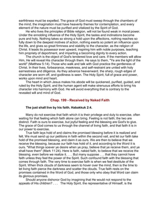 earthliness must be expelled. The grace of God must sweep through the chambers of
the mind, the imagination must have heavenly themes for contemplation, and every
element of the nature must be purified and vitalized by the Spirit of God.
He who lives the principles of Bible religion, will not be found weak in moral power.
Under the ennobling influence of the Holy Spirit, the tastes and inclinations become
pure and holy. Nothing takes so strong a hold upon the affections, nothing reaches so
fully down to the deepest motives of action, nothing exerts so potent an influence upon
the life, and gives so great firmness and stability to the character, as the religion of
Christ. It leads its possessor ever upward, inspiring him with noble purposes, teaching
him propriety of deportment, and imparting a becoming dignity to every action.
The church is the object of God's tenderest love and care. If the members will allow
Him, He will reveal His character through them. He says to them, "Ye are the light of the
world" (Matthew 5:14). Those who walk and talk with God practice the gentleness of
Christ. In their lives, forbearance, meekness, and self-restraint are united with holy
earnestness and diligence. As they advance heavenward, the sharp, rough edges of
character are worn off, and godliness is seen. The Holy Spirit, full of grace and power,
works upon mind and heart.
The heart in which Jesus makes his abode will be quickened, purified, guided, and
ruled by the Holy Spirit, and the human agent will make strenuous efforts to bring his
character into harmony with God. He will avoid everything that is contrary to the
revealed will and mind of God.
Chap. 199 - Received by Naked Faith
The just shall live by his faith. Habakkuk 2:4.
Many do not exercise that faith which it is their privilege and duty to exercise, often
waiting for that feeling which faith alone can bring. Feeling is not faith; the two are
distinct. Faith is ours to exercise, but joyful feeling and the blessing are God's to give.
The grace of God comes to us through the channel of living faith, and that faith it is in
our power to exercise.
True faith lays hold of and claims the promised blessing before it is realized and
felt. We must send up our petitions in faith within the second vail, and let our faith take
hold of the promised blessing, and claim it as ours. We are then to believe that we
receive the blessing, because our faith has hold of it, and according to the Word it is
ours. "What things soever ye desire when ye pray, believe that ye receive them, and ye
shall have them" (Mark 11:24). Here is faith, naked faith, to believe that we receive the
blessing, even before we realize it. . . . But many suppose . . . that they cannot have
faith unless they feel the power of the Spirit. Such confound faith with the blessing that
comes through faith. The very time to exercise faith is when we feel destitute of the
Spirit. When thick clouds of darkness seem to hover over the mind, then is the time to
let living faith pierce the darkness and scatter the clouds. True faith rests on the
promises contained in the Word of God, and those only who obey that Word can claim
its glorious promises.
Should anyone dishonor God by imagining that He would not respond to the
appeals of His children? . . . The Holy Spirit, the representative of Himself, is the
 