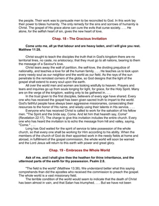 the people. Their work was to persuade men to be reconciled to God. In this work lay
their power to bless humanity. The only remedy for the sins and sorrows of humanity is
Christ. The gospel of His grace alone can cure the evils that curse society. . . . He
alone, for the selfish heart of sin, gives the new heart of love.
Chap. 18 - The Gracious Invitation
Come unto me, all ye that labour and are heavy laden, and I will give you rest.
Matthew 11:28.
Christ sought to teach the disciples the truth that in God's kingdom there are no
territorial lines, no caste, no aristocracy; that they must go to all nations, bearing to them
the message of a Saviour's love.
Christ tears away the wall of partition, the self-love, the dividing prejudice of
nationality, and teaches a love for all the human family. . . . He teaches us to look upon
every needy soul as our neighbor and the world as our field. As the rays of the sun
penetrate to the remotest corners of the globe, so God designs that the light of the
gospel shall extend to every soul upon the earth.
All over the world men and women are looking wistfully to heaven. Prayers and
tears and inquiries go up from souls longing for light, for grace, for the Holy Spirit. Many
are on the verge of the kingdom, waiting only to be gathered in. . . .
In the trust given to the first disciples, believers of every age have shared. Every
one who has received the gospel has been given sacred truth to impart to the world.
God's faithful people have always been aggressive missionaries, consecrating their
resources to the honor of His name, and wisely using their talents in His service. . . .
Everyone who has received Christ is called to work for the salvation of his fellow
men. "The Spirit and the bride say, Come. And let him that heareth say, Come"
(Revelation 22:17). The charge to give this invitation includes the entire church. Every
one who has heard the invitation is to echo the message from hill and valley, saying,
"Come." . . .
Long has God waited for the spirit of service to take possession of the whole
church, so that every one shall be working for Him according to his ability. When the
members of the church of God do their appointed work in the needy fields at home and
abroad, in fulfillment of the gospel commission, the whole world will soon be warned
and the Lord Jesus will return to this earth with power and great glory.
Chap. 19 - Embraces the Whole World
Ask of me, and I shall give thee the heathen for thine inheritance, and the
uttermost parts of the earth for thy possession. Psalm 2:8.
"The field is the world" (Matthew 13:38). We understand better what this saying
comprehends than did the apostles who received the commission to preach the gospel.
The whole world is a vast missionary field.
The terrible condition of the world would seem to indicate that the death of Christ
has been almost in vain, and that Satan has triumphed. . . . But we have not been
 