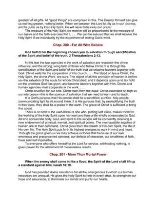greatest of all gifts. All "good things" are comprised in this. The Creator Himself can give
us nothing greater, nothing better. When we beseech the Lord to pity us in our distress,
and to guide us by His Holy Spirit, He will never turn away our prayer.
The measure of the Holy Spirit we receive will be proportioned to the measure of
our desire and the faith exercised for it. . . . We can be assured that we shall receive the
Holy Spirit if we individually try the experiment of testing God's word.
Chap. 200 - For All Who Believe
God hath from the beginning chosen you to salvation through sanctification
of the Spirit and belief of the truth. 2 Thessalonians 2:13.
In this text the two agencies in the work of salvation are revealed--the divine
influence, and the strong, living faith of those who follow Christ. It is through the
sanctification of the Spirit and belief of the truth that we become laborers together with
God. Christ waits for the cooperation of His church. . . . The blood of Jesus Christ, the
Holy Spirit, the divine Word, are ours. The object of all this provision of heaven is before
us--the salvation of the souls for whom Christ died; and it depends upon us to lay hold
on the promises God has given, and become laborers together with Him. Divine and
human agencies must cooperate in the work. . . .
Christ crucified for our sins; Christ risen from the dead; Christ ascended on high as
our intercessor--this is the science of salvation that we need to learn and to teach.
It is God's purpose that His people shall be a sanctified, purified, holy people,
communicating light to all around them. It is His purpose that, by exemplifying the truth
in their lives, they shall be a praise in the earth. The grace of Christ is sufficient to bring
this about.
There is no limit to the usefulness of one who, putting self aside, makes room for
the working of the Holy Spirit upon his heart and lives a life wholly consecrated to God.
All who consecrate body, soul, and spirit to His service will be constantly receiving a
new endowment of physical, mental, and spiritual power. The inexhaustible supplies of
heaven are at their command. Christ gives them the breath of His own Spirit, the life of
His own life. The Holy Spirit puts forth its highest energies to work in mind and heart.
Through the grace given us we may achieve victories that because of our own
erroneous and preconceived opinions, our defects of character, our smallness of faith,
have seemed impossible.
To everyone who offers himself to the Lord for service, withholding nothing, is
given power for the attainment of measureless results.
Chap. 201 - More Than Mortal Power
When the enemy shall come in like a flood, the Spirit of the Lord shall lift up
a standard against him. Isaiah 59:19.
God has provided divine assistance for all the emergencies to which our human
resources are unequal. He gives the Holy Spirit to help in every strait, to strengthen our
hope and assurance, to illuminate our minds and purify our hearts.
 
